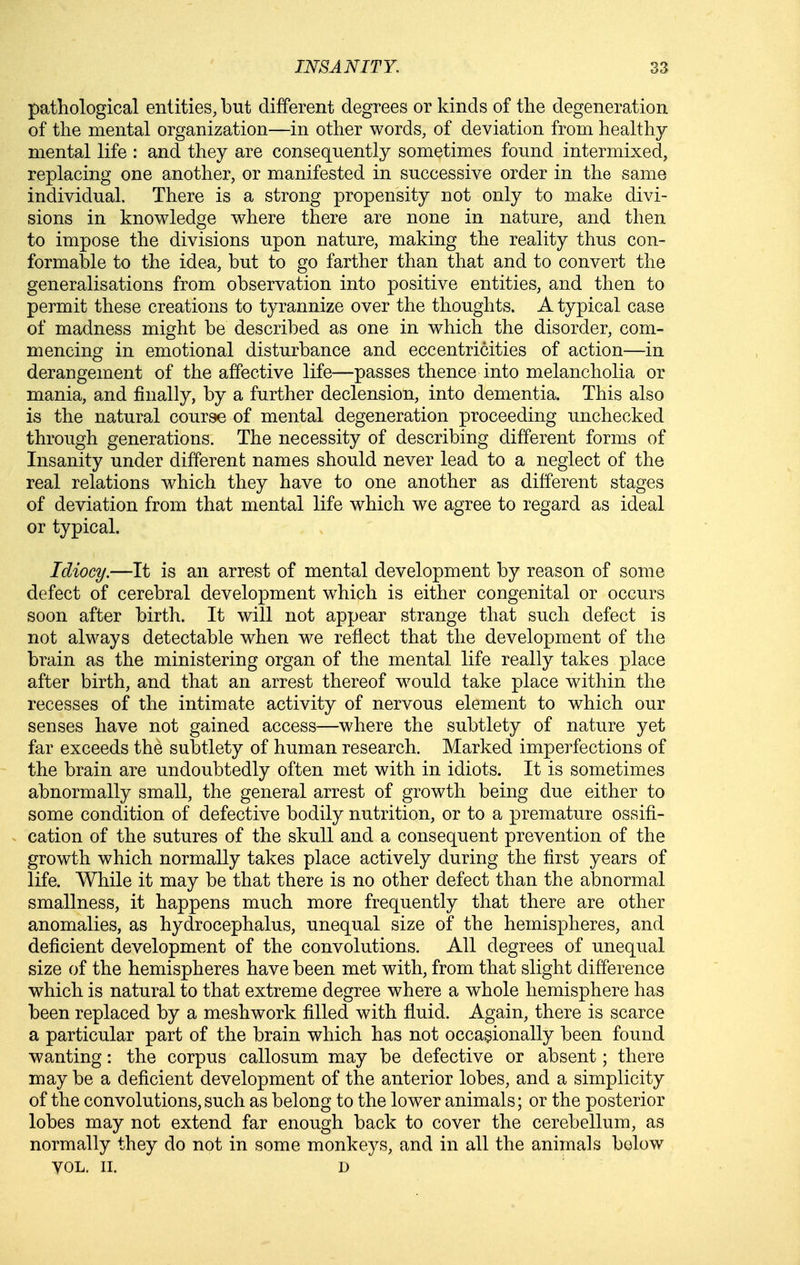 pathological entities, but different degrees or kinds of the degeneration of the mental organization—in other words, of deviation from healthy mental life : and they are consequently sometimes found intermixed, replacing one another, or manifested in successive order in the same individual. There is a strong propensity not only to make divi- sions in knowledge where there are none in nature, and then to impose the divisions upon nature, making the reality thus con- formable to the idea, but to go farther than that and to convert the generalisations from observation into positive entities, and then to permit these creations to tyrannize over the thoughts. A typical case of madness might be described as one in which the disorder, com- mencing in emotional disturbance and eccentricities of action—in derangement of the affective life—passes thence into melancholia or mania, and finally, by a further declension, into dementia. This also is the natural course of mental degeneration proceeding unchecked through generations. The necessity of describing different forms of Insanity under different names should never lead to a neglect of the real relations which they have to one another as different stages of deviation from that mental life which we agree to regard as ideal or typical. Idiocy.—It is an arrest of mental development by reason of some defect of cerebral development which is either congenital or occurs soon after birth. It will not appear strange that such defect is not always detectable when we reflect that the development of the brain as the ministering organ of the mental life really takes place after birth, and that an arrest thereof w^ould take place within the recesses of the intimate activity of nervous element to which our senses have not gained access—where the subtlety of nature yet far exceeds the subtlety of human research. Marked imperfections of the brain are undoubtedly often met with in idiots. It is sometimes abnormally small, the general arrest of growth being due either to some condition of defective bodily nutrition, or to a premature ossifi- cation of the sutures of the skull and a consequent prevention of the growth which normally takes place actively during the first years of life. While it may be that there is no other defect than the abnormal smallness, it happens much more frequently that there are other anomalies, as hydrocephalus, unequal size of the hemispheres, and deficient development of the convolutions. All degrees of unequal size of the hemispheres have been met with, from that slight difference which is natural to that extreme degree where a whole hemisphere has been replaced by a meshwork filled with fluid. Again, there is scarce a particular part of the brain which has not occasionally been found wanting: the corpus callosum may be defective or absent; there may be a deficient development of the anterior lobes, and a simplicity of the convolutions, such as belong to the lower animals; or the posterior lobes may not extend far enough back to cover the cerebellum, as normally they do not in some monkeys, and in all the animals below VOL. II. D