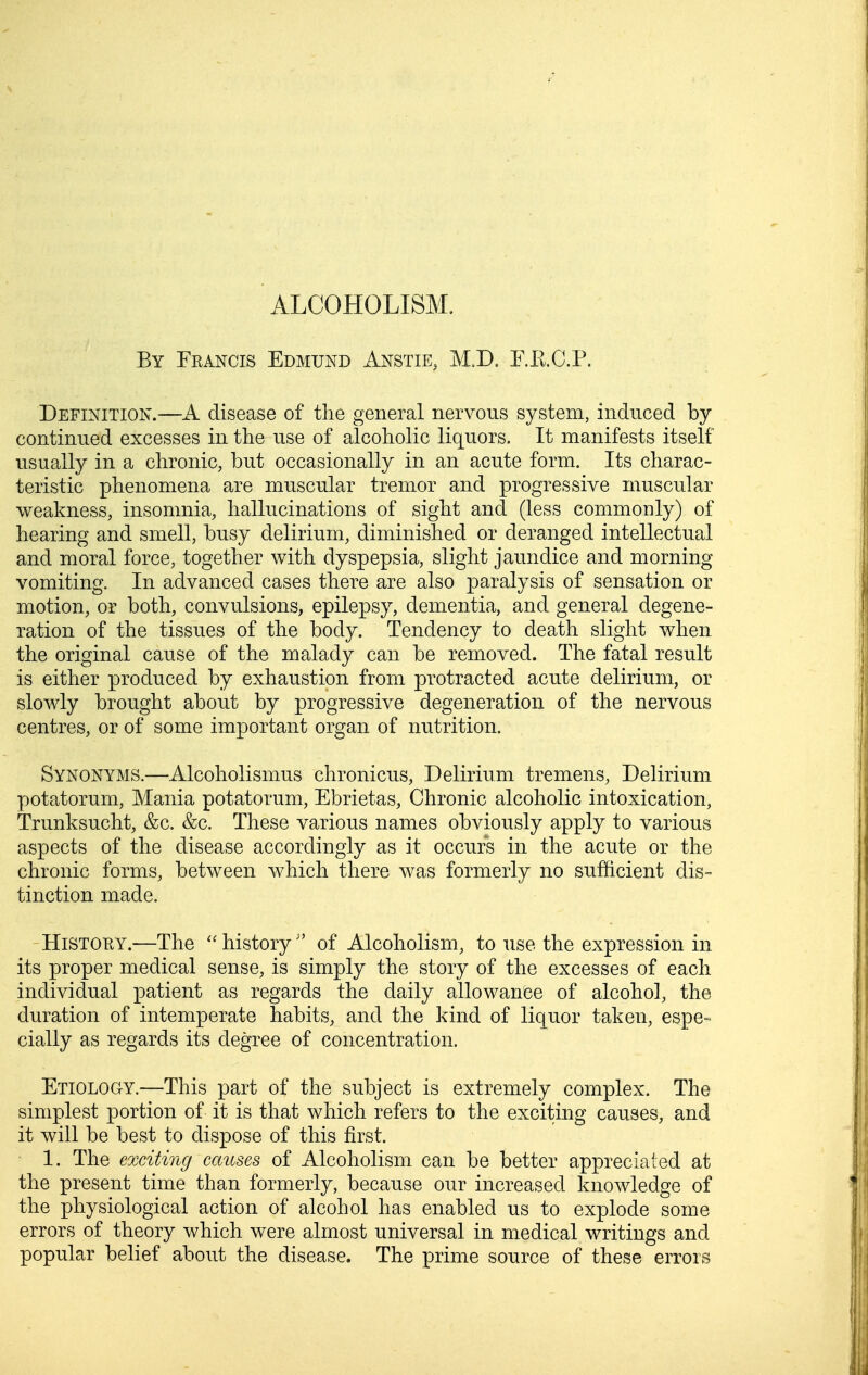 ALCOHOLISM, By Francis Edmund Anstie, M.D. E.RC.P. Definition.—A disease of the general nervous system, induced by continued excesses in the use of alcoholic liquors. It manifests itself usually in a chronic, but occasionally in an acute form. Its charac- teristic phenomena are muscular tremor and progressive muscular weakness, insomnia, hallucinations of sight and (less commonly) of hearing and smell, busy delirium, diminished or deranged intellectual and moral force, together with dyspepsia, slight jaundice and morning vomiting. In advanced cases there are also paralysis of sensation or motion, or both, convulsions, epilepsy, dementia, and general degene- ration of the tissues of the body. Tendency to death slight when the original cause of the malady can be removed. The fatal result is either produced by exhaustion from protracted acute delirium, or slowly brought about by progressive degeneration of the nervous centres, or of some important organ of nutrition. Synonyms.—Alcoholismus chronicus. Delirium tremens, Delirium potatorum. Mania potatorum, Ebrietas, Chronic alcoholic intoxication, Trunksucht, &c. &c. These various names obviously apply to various aspects of the disease accordingly as it occurs in the acute or the chronic forms, between which there was formerly no sufficient dis- tinction made. HiSTOEY.—The history of Alcoholism, to use the expression in its proper medical sense, is simply the story of the excesses of each individual patient as regards the daily allowance of alcohol, the duration of intemperate habits, and the kind of liquor taken, espe- cially as regards its degree of concentration. Etiology.—This part of the subject is extremely complex. The simplest portion of it is that which refers to the exciting causes, and it will be best to dispose of this first. 1. The exciting causes of Alcoholism can be better appreciated at the present time than formerly, because our increased knowledge of the physiological action of alcohol has enabled us to explode some errors of theory which were almost universal in medical writings and popular belief about the disease. The prime source of these errors