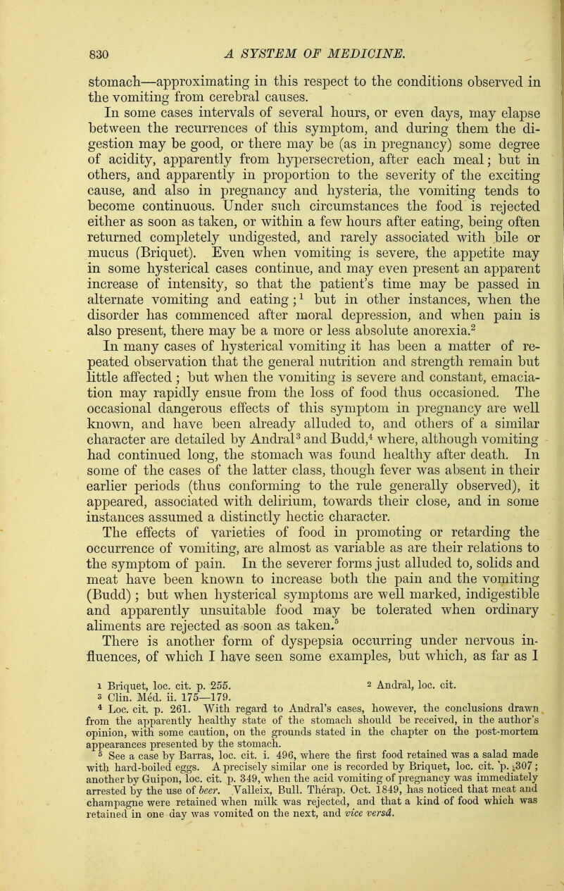 stomacli—approximating in this respect to the conditions observed in the vomiting from cerebral causes. In some cases intervals of several hours, or even days, may elapse between the recurrences of this symptom, and during them the di- gestion may be good, or there may be (as in pregnancy) some degree of acidity, apparently from hypersecretion, after each meal; but in others, and apparently in proportion to the severity of the exciting cause, and also in pregnancy and hysteria, the vomiting tends to become continuous. Under such circumstances the food is rejected either as soon as taken, or within a few hours after eating, being often returned completely undigested, and rarely associated with bile or mucus (Briquet). Even when vomiting is severe, the appetite may in some hysterical cases continue, and may even present an apparent increase of intensity, so that the patient's time may be passed in alternate vomiting and eating ; ^ but in other instances, when the disorder has commenced after moral depression, and when pain is also present, there may be a more or less absolute anorexia.^ In many cases of hysterical vomiting it has been a matter of re- peated observation that the general nutrition and strength remain but little affected ; but when the vomiting is severe and constant, emacia- tion may rapidly ensue from the loss of food thus occasioned. The occasional dangerous effects of this symptom in pregnancy are well known, and have been already alluded to, and others of a similar character are detailed by AndraP and Budd,^ where, although vomiting had continued long, the stomach was found healthy after death. In some of the cases of the latter class, though fever was absent in their earlier periods (thus conforming to the rule generally observed), it appeared, associated with delirium, towards their close, and in some instances assumed a distinctly hectic character. The effects of varieties of food in promoting or retarding the occurrence of vomiting, are almost as variable as are their relations to the symptom of pain. In the severer forms just alluded to, solids and meat have been known to increase both the pain and the vomiting (Budd); but when hysterical symptoms are well marked, indigestible and apparently unsuitable food may be tolerated when ordinary aliments are rejected as soon as taken.^ There is another form of dyspepsia occurring under nervous in- fluences, of which I have seen some examples, but which, as far as I 1 Briquet, loc. cit. p. 2S5. 2 Andral, loc, cit. 3 Clin. Med. ii. 175—179. * Loc. cit. p. 261. With regard to Andral's cases, however, the conclusions drawn from the apparently healthy state of the stomach should be received, in the author's opinion, with some caution, on the grounds stated in the chapter on the post-mortem appearances presented by the stomach. s See a case by Barras, loc. cit. i. 496, where the first food retained was a salad made with hard-boiled eggs. A precisely similar one is recorded by Briquet, loc. cit. p. ^,307 ; another by Guipon, loc. cit. p. 349, when the acid vomiting of pregnancy was immediately arrested by the use of beer. Yalleix, Bull. Therap, Oct. 1849, has noticed that meat and champagne were retained when milk was rejected, and that a kind of food which was retained in one day was vomited on the next, and vice versd.