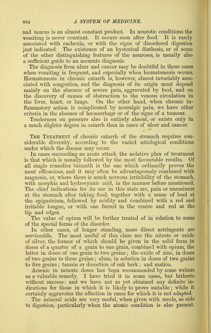 and mucus is an almost constant product. In neurotic conditions the vomiting is never constant. It occurs soon after food. It is rarely associated with cachexia, or with the signs of disordered digestion just indicated. The existence of an hysterical diathesis, or of some of the other distingaishing features of the neuroses, is usually also a sufficient guide to an accurate diagnosis. The diagnosis from ulcer and cancer may be doubtful in those cases when vomiting is frequent, and especially when hsematemesis occurs. Hsematemesis in chronic catarrh is, however, almost invariably asso- ciated with congestion, and the diagnosis of its origin must depend mainly on the absence of severe pain, aggravated by food, and on the discovery of causes of obstruction to the venous circulation in the liver, heart, or lungs. On the other hand, when chronic in- flammatory action is complicated by neuralgic pain, we have other criteria in the absence of haemorrhage or of the signs of a tumour. Tenderness on pressure also is entirely absent, or exists only in a much slio^hter degree in catarrh than in cases of ulcer and cancer. The Treatment of chronic catarrh of the stomach requires con- siderable diversity, according to the varied setiological conditions under which the disease may occur. In cases succeeding an acute attack the sedative plan of treatment is that which is usually followed by the most favourable results. Of all single remedies bismuth is the one which ordinarily proves the most efifi.cacious, and it may often be advantageously combined with magnesia, or, where there is much nervous irritability of the stomach, with morphia and hydrocyanic acid, in the manner before mentioned. The chief indications for its use in this state are, pain or uneasiness. at the stomach after taking food, together with a sense of load at the epigastrium, followed by acidity and combined with a red and irritable tongue^ or with one furred in the centre and red at the tip and edges. The value of opium will be further treated of in relation to some of the special forms of the disorder. In other cases, of longer standing, more direct astringents are serviceable. The most useful of this class are the nitrate or oxide of silver, the former of which should be given in the solid form in doses of a quarter of a grain to one grain, combined with opium, the latter in doses of one grain to two grains; the oxide of zinc, in doses of two grains to three grains; alum, in solution in doses of two grains to five grains ; tannin or decoction of oak bark; and matico. Arsenic in minute doses has been recommended by some writers as a valuable remedy. I have tried it in some cases, but hitherto without success: and we have not as yet obtained any definite in- dications for those in which it is likely to prove suitable; while it certainly aggravates the affection in cases for which it is not adapted. The mineral acids are very useful, when given with meals, as aids to digestion, particularly when the atonic condition is also present.