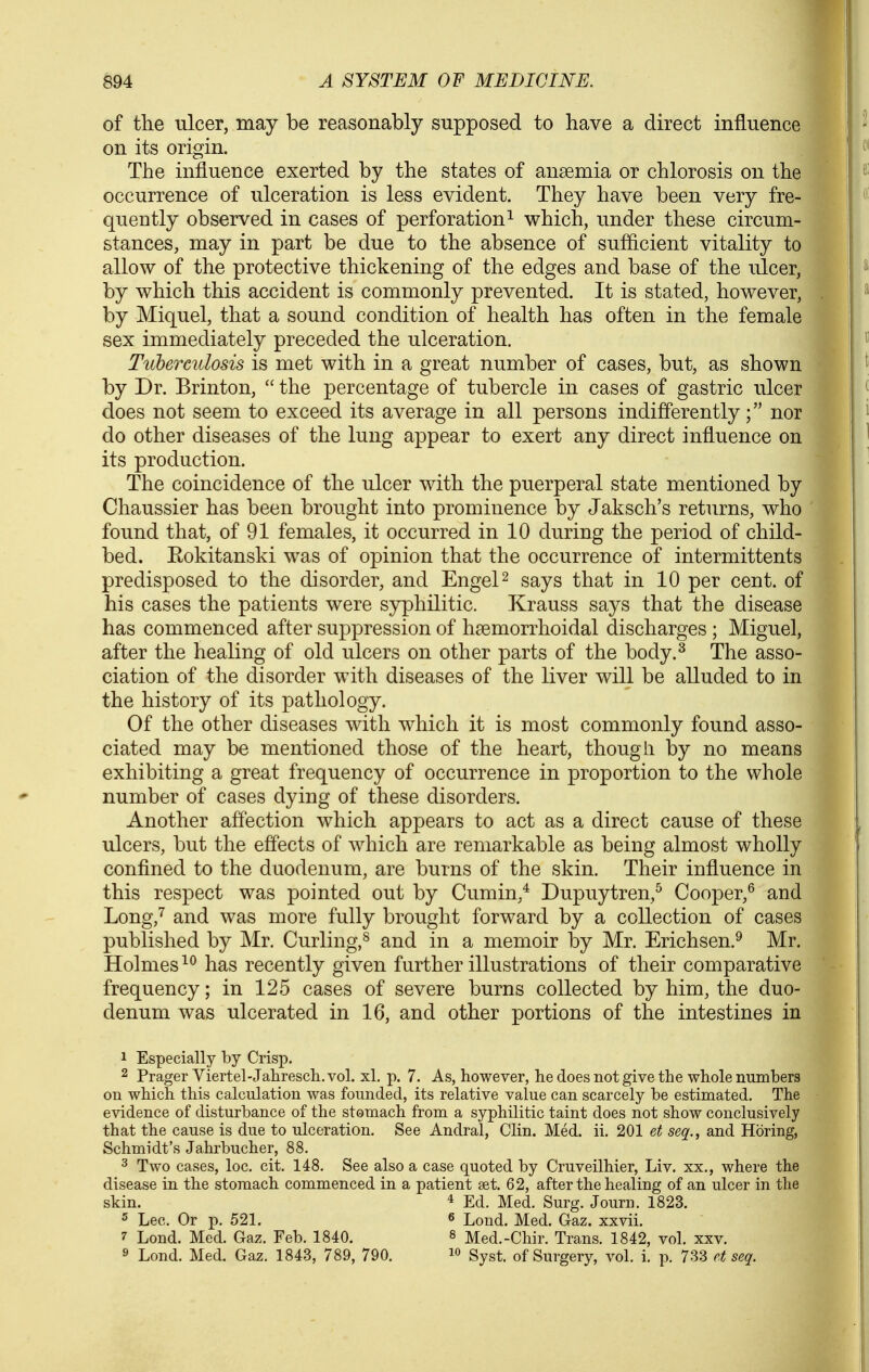 of the ulcer, may be reasonably supposed to have a direct influence on its origin. The influence exerted by the states of anaemia or chlorosis on the occurrence of ulceration is less evident. They have been very fre- quently observed in cases of perforation^ which, under these circum- stances, may in part be due to the absence of suflicient vitality to allow of the protective thickening of the edges and base of the ulcer, by which this accident is commonly prevented. It is stated, however, by Miquel, that a sound condition of health has often in the female sex immediately preceded the ulceration. Ttcherculosis is met with in a great number of cases, but, as shown by Dr. Brinton,  the percentage of tubercle in cases of gastric ulcer does not seem to exceed its average in all persons indifferentlynor do other diseases of the lung appear to exert any direct influence on its production. The coincidence of the ulcer with the puerperal state mentioned by Chaussier has been brought into prominence by Jaksch's returns, who found that, of 91 females, it occurred in 10 during the period of child- bed. Eokitanski was of opinion that the occurrence of intermittents predisposed to the disorder, and EngeP says that in 10 per cent, of his cases the patients were syphilitic. Krauss says that the disease has commenced after suppression of htemorrhoidal discharges ; Miguel, after the healing of old ulcers on other parts of the body.^ The asso- ciation of the disorder with diseases of the liver will be alluded to in the history of its pathology. Of the other diseases with which it is most commonly found asso- ciated may be mentioned those of the heart, though by no means exhibiting a great frequency of occurrence in proportion to the whole number of cases dying of these disorders. Another affection which appears to act as a direct cause of these ulcers, but the effects of which are remarkable as being almost wholly confined to the duodenum, are burns of the skin. Their influence in this respect was pointed out by Cumin,* Dupuytren,^ Cooper,^ and Long,'^ and was more fully brought forward by a collection of cases published by Mr. Curling,^ and in a memoir by Mr. Erichsen.^ Mr. Holmes has recently given further illustrations of their comparative frequency; in 125 cases of severe burns collected by him, the duo- denum was ulcerated in 16, and other portions of the intestines in 1 Especially by Crisp. 2 Prager Viertel-Jalirescli.vol. xl. p. 7. As, however, he does not give the whole numbers on which this calculation was founded, its relative value can scarcely be estimated. The evidence of disturbance of the stomach from a syphilitic taint does not show conclusively that the cause is due to ulceration. See Andral, Clin. Med. ii. 201 et seq., and Horing, Schmidt's Jahrbucher, 88. 3 Two cases, loc, cit. 148. See also a case quoted by Cruveilhier, Liv. xx., where the disease in the stomach commenced in a patient set. 62, after the healing of an ulcer in the skin. 4 Eel i^ed. Surg. Journ. 1823. ^ Lec. Or p. 521. ^ Loud. Med. Gaz. xxvii. 7 Lond. Med, Gaz. Feb. 1840. 8 Med.-Chir. Trans. 1842, vol. xxv. 9 Lond. Med. Gaz. 1843, 789, 790.  Syst. of Surgery, vol. i. p. 733 et seq.