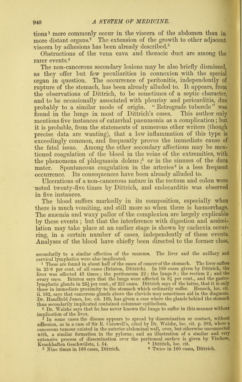 tions ^ more commonly occur in the viscera of the abdomen than in more distant organs.^ The extension of the growth to other adjacent viscera by adhesions has been already described.^ Obstructions of the vena cava and thoracic duct are among the rarer events.^ The non-cancerous secondary lesions may be also briefly dismissed, as they offer but few peculiarities in connexion with the special organ in question. The occurrence of peritonitis, independently of rupture of the stomach, has been already alluded to. It appears, from the observations of Dittrich, to be sometimes of a septic character, and to be occasionally associated with pleurisy and pericarditis, due probably to a similar mode of origin.  Eetrograde tubercle was found in the lungs in most of Dittrich's cases. Tliis author only mentions five instances of catarrhal pneumonia as a complication; but it is probable, from the statements of numerous other writers (though precise data are wanting), that a low inflammation of this type is exceedingly common, and frequently proves the immediate cause of the fatal issue. Among the other secondary affections may be men- tioned coagulation of the blood in the veins of the extremities, with the phenomena of phlegmasia dolens f or in the sinuses of the dura mater. Spontaneous coagulation in the arteries^ is a less frequent occurrence. Its consequences have been already alluded to. Ulcerations of a non-cancerous nature in the rectum and colon were noted twenty-five times by Dittrich, and endocarditis was observed in five instances. The blood suffers markedly in its composition, especially when there is much vomiting, and still more so when there is haimorrhage. The anaemia and waxy pallor of the complexion are largely explicable by these events ; but that the interference with digestion and assimi- lation may take place at an earlier stage is show^n by cachexia occur- ring, in a certain number of cases, independently of these events. Analyses of the blood have chiefly been directed to the former class, secondarily to a similar affection of the mamma. The liver and the axillary and cervical lymphatics were also implicated. 1 These are found in about half of the cases of cancer of the stomach. The liver suffers in 25-6 per cent, of all cases (Brinton, Dittrich). In 160 cases given by Dittrich, the liver was affected 43 times ; the peritoneum 22 ; the lungs 9 ; the rectum 2 ; and the ovary once. Brinton says that the lungs were affected in 84 per cent., and the gastro- lymphatic glands in 25^ per cent., of 251 cases. Dittrich says of the latter, that it is only those in immediate proximity to the stomach which ordinarily suffer. Henoch, loc. cit. ii. 162, says that cancerous glands above the clavicle may sometimes aid in the diagnosis. Dr. Handheld Jones, loc. cit. 169, has given a case where the glands behind the stomach thus secondarily implicated contained columnar epithelium. 2 Dr. Walshe says that he has never known the lungs to suffer in this manner without implication of the liver. 3 In some cases the disease appears to spread by dissemination or contact, without adhesion, as in a case of Sir R. Carswell's, cited by Dr. Walshe, loc. cit. p. 282, where a cancerous tumour existed in the anterior abdominal wall, over, but otherwise unconnected with, a similar formation in the pylorus; and an illustration of a similar and very extensive process of dissemination over the peritoneal surface is given by Virchow, Krankhaften Geschwtilste, i. 54. * Dittrich, loc. cit. ^ Nine times in 160 cases, Dittrich. ^ Twice in 160 cases, Dittrich.