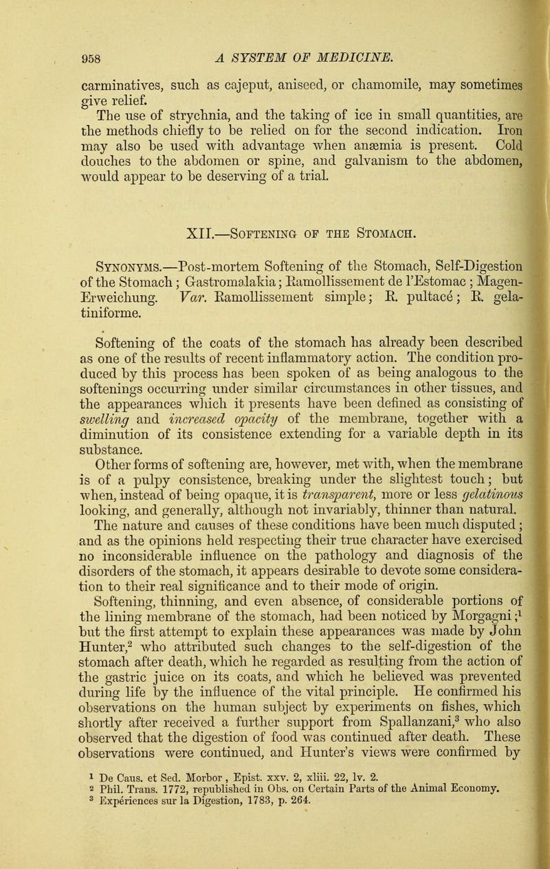 carminatives, such as cajeput, aniseed, or cliamomile, may sometimes give relief. The use of strychnia, and the taking of ice in small quantities, are the methods chiefly to be relied on for the second indication. Iron may also be used with advantage when anaemia is present. Cold douches to the abdomen or spine, and galvanism to the abdomen, would appear to be deserving of a trial. XII.—Softening of the Stomach. Synonyms.—Post-mortem Softening of the Stomach, Self-Digestion of the Stomach ; Gastromalakia; Eamollissement de I'Estomac ; Magen- Erweicliung. Var. Eamollissement simple; E. pultace; E. gela- tiniforme. Softening of the coats of the stomach has already been described as one of the results of recent inflammatory action. The condition pro- duced by this process has been spoken of as being analogous to the softenings occurring under similar circumstances in other tissues, and the appearances which it presents have been defined as consisting of swelling and increased opacity of the membrane, together with a diminution of its consistence extending for a variable depth in its substance. Other forms of softening are, however, met with, when the membrane is of a pulpy consistence, breaking under the slightest touch; but when, instead of being opaque, it is transparent, more or less gelatinous looking, and generally, although not invariably, thinner than natural. The nature and causes of these conditions have been much disputed; and as the opinions held respecting their true character have exercised no inconsiderable influence on the pathology and diagnosis of the disorders of the stomach, it appears desirable to devote some considera- tion to their real significance and to their mode of origin. Softening, thinning, and even absence, of considerable portions of the lining membrane of the stomach, had been noticed by Morgagni -} but the first attempt to explain these appearances was made by John Ilunter,^ who attributed such changes to the self-digestion of the stomach after death, which he regarded as resulting from the action of the gastric juice on its coats, and which he believed was prevented during life by the influence of the vital principle. He confirmed his observations on the human subject by experiments on fishes, which shortly after received a further support from Spallanzani,^ who also observed that the digestion of food was continued after death. These observations were continued, and Hunter's views were confirmed by 1 De Cans, et Sed. Morbor , Epist. xxv. 2, xliii. 22, Iv. 2. 2 Phil. Trans. 1772, republished in Obs. on Certain Parts of the Animal Economy. 2 Experiences sur la Digestion, 1783, p. 264.