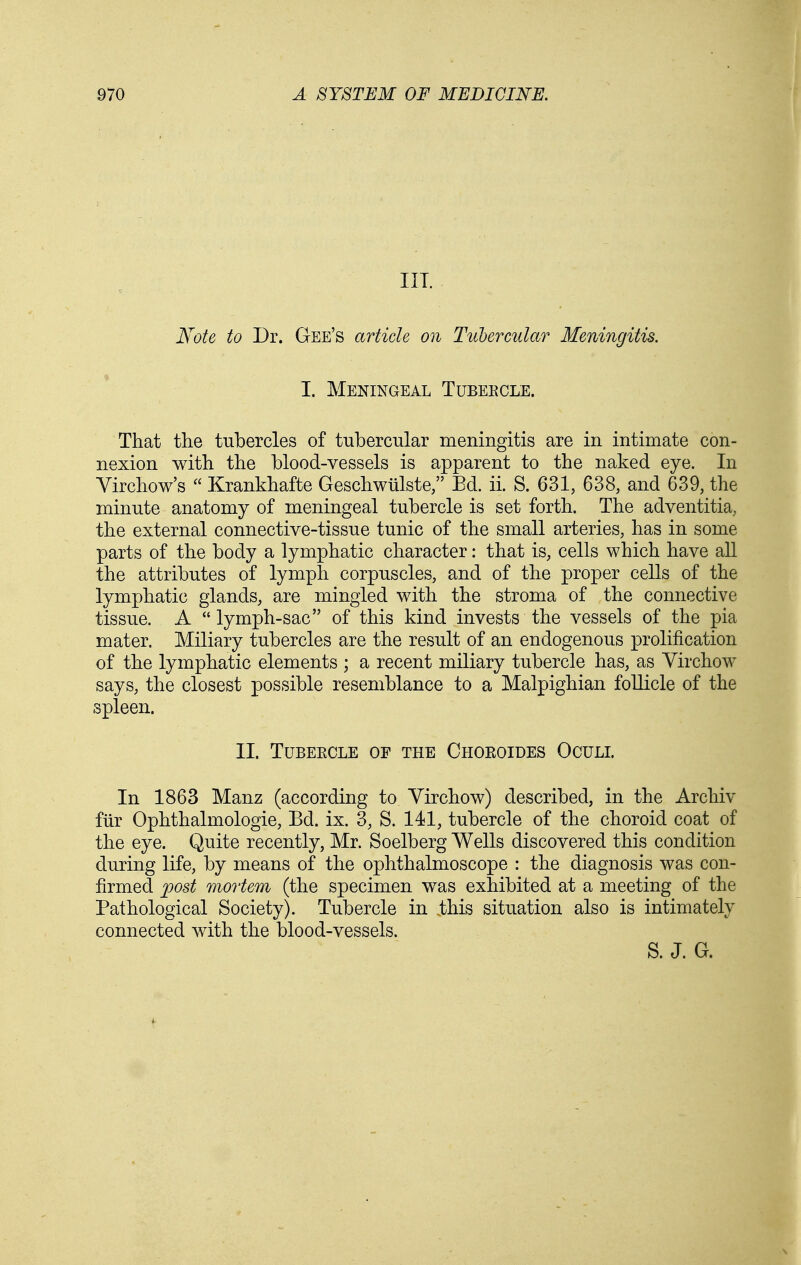 Ill Note to Dr. Gee's article on Tubercular Meningitis. I. Meningeal Tubercle. That the tubercles of tubercular meningitis are in intimate con- nexion with the blood-vessels is apparent to the naked eye. In Virchow's  Krankhafte Geschwiilste;' Ed. ii. S. 631, 638, and 639, the minute anatomy of meningeal tubercle is set forth. The adventitia, the external connective-tissue tunic of the small arteries, has in some parts of the body a lymphatic character: that is, cells which have all the attributes of lymph corpuscles, and of the proper cells of the lymphatic glands, are mingled with the stroma of the connective tissue. A  lymph-sac of this kind invests the vessels of the pia mater. Miliary tubercles are the result of an endogenous prolification of the lymphatic elements ; a recent miliary tubercle has, as Yirchow says, the closest possible resemblance to a Malpighian foUicle of the spleen. II. Tubeecle of the Choeoides Ocull In 1863 Manz (according to Yirchow) described, in the Archiv fiir Ophthalmologic, Bd. ix. 3, S. 141, tubercle of the choroid coat of the eye. Quite recently, Mr. Soelberg Wells discovered this condition during life, by means of the ophthalmoscope : the diagnosis was con- firmed jpost mortem (the specimen was exhibited at a meeting of the Pathological Society). Tubercle in .this situation also is intimately connected with the blood-vessels. S. J. G.