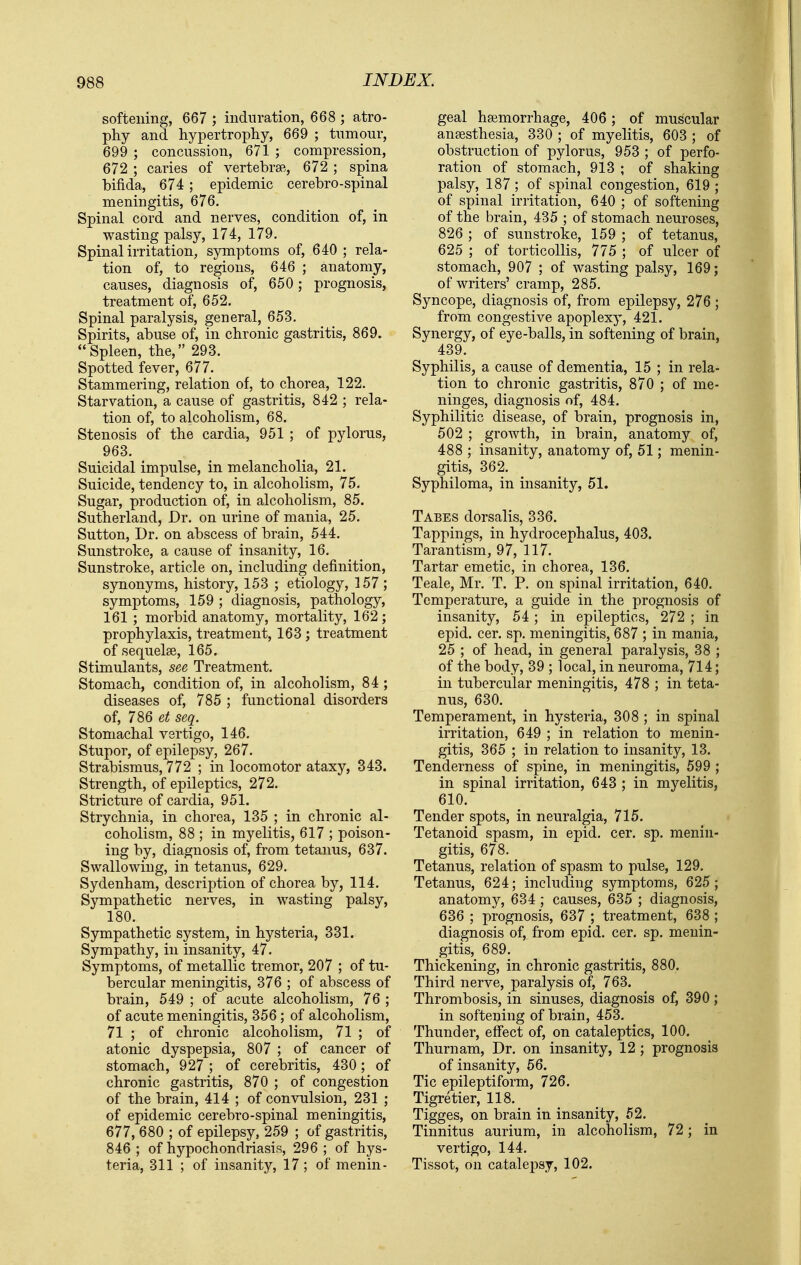 softening, 667 ; indnration, 668 ; atro- phy and hypertrophy, 669 ; tumour, 699 ; concussion, 671 ; compression, 672 ; caries of vertebrae, 672 ; spina bifida, 674; epidemic cerebro-spinal meningitis, 676. Spinal cord and nerves, condition of, in wasting palsy, 174, 179. Spinal irritation, symptoms of, 640; rela- tion of, to regions, 646 ; anatomy, causes, diagnosis of, 650 ; prognosis, treatment of, 652. Spinal paralysis, general, 653. Spirits, abuse of, in chronic gastritis, 869.  Spleen, the,  293. Spotted fever, 677. Stammering, relation of, to chorea, 122. Starvation, a cause of gastritis, 842 ; rela- tion of, to alcoholism, 68. Stenosis of the cardia, 951 ; of pylorus, 963. Suicidal impulse, in melancholia, 21. Suicide, tendency to, in alcoholism, 75. Sugar, production of, in alcoholism, 85. Sutherland, Dr. on urine of mania, 25. Sutton, Dr. on abscess of brain, 544. Sunstroke, a cause of insanity, 16. Sunstroke, article on, including definition, synonyms, history, 153 ; etiology, 157 ; symptoms, 159 ; diagnosis, pathology, 161 ; morbid anatomy, mortality, 162; prophylaxis, treatment, 163 ; treatment of sequelse, 165. Stimulants, see Treatment. Stomach, condition of, in alcoholism, 84 ; diseases of, 785 ; functional disorders of, 786 et seq. Stomachal vertigo, 146. Stupor, of epilepsy, 267. Strabismus, 772 ; in locomotor ataxy, 343. Strength, of epileptics, 272. Stricture of cardia, 951. Strychnia, in chorea, 135 ; in chronic al- coholism, 88 ; in myelitis, 617 ; poison- ing by, diagnosis of, from tetanus, 637. Swallowing, in tetanus, 629. Sydenham, description of chorea by, 114. Sympathetic nerves, in wasting palsy, 180. Sympathetic system, in hysteria, 331. Sympathy, in insanity, 47. Symptoms, of metallic tremor, 207 ; of tu- bercular meningitis, 376 ; of abscess of brain, 549 ; of acute alcoholism, 76 ; of acute meningitis, 356; of alcoholism, 71 ; of chronic alcoholism, 71 ; of atonic dyspepsia, 807 ; of cancer of stomach, 927 ; of cerebritis, 430; of chronic gastritis, 870 ; of congestion of the brain, 414 ; of convulsion, 231 ; of epidemic cerebro-spinal meningitis, 677, 680 ; of epilepsy, 259 ; of gastritis, 846 ; of hypochondriasis, 296 ; of hys- teria, 311 ; of insanity, 17; of menin- geal hgemorrhage, 406; of muscular ansesthesia, 330 ; of myelitis, 603 ; of obstruction of pylorus, 953 ; of perfo- ration of stomach, 913 ; of shaking palsy, 187 ; of spinal congestion, 619 of spinal irritation, 640 ; of softening of the brain, 435 ; of stomach neuroses, 826 ; of sunstroke, 159 ; of tetanus, 625 ; of torticollis, 775 ; of ulcer of stomach, 907 ; of wasting palsy, 169 of writers' cramp, 285. Syncope, diagnosis of, from epilepsy, 276 : from congestive apoplexy, 421. Synergy, of eye-balls, in softening of brain 439. Syphilis, a cause of dementia, 15 ; in rela tion to chronic gastritis, 870 ; of me ninges, diagnosis of, 484. Syphilitic disease, of brain, prognosis in 502 ; growth, in brain, anatomy of, 488 ; insanity, anatomy of, 51; menin gitis, 362. Syphiloma, in insanity, 51. Tabes dorsalis, 336. Tappings, in hydrocephalus, 403. Tarantism, 97, 117. Tartar emetic, in chorea, 136. Teale, Mr. T. P. on spinal irritation, 640. Temperature, a guide in the prognosis of insanity, 54 ; in epileptics, 272 ; in epid. cer. sp. meningitis, 687 ; in mania, 25 ; of head, in general paralysis, 38 ; of the body, 39 ; local, in neuroma, 714; in tubercular meningitis, 478 ; in teta- nus, 630. Temperament, in hysteria, 308 ; in spinal irritation, 649 ; in relation to menin- gitis, 365 ; ill relation to insanity, 13. Tenderness of spine, in meningitis, 599 ; in spinal irritation, 643 ; in myelitis, 610. Tender spots, in neuralgia, 715. Tetanoid spasm, in epid. cer. sp. menin- gitis, 678. Tetanus, relation of spasm to pulse, 129. Tetanus, 624; including symptoms, 625 ; anatomy, 634 ; causes, 635 ; diagnosis, 636 ; prognosis, 637 ; treatment, 638 ; diagnosis of, from epid. cer. sp. menin- gitis, 689. Thickening, in chronic gastritis, 880. Third nerve, paralysis of, 763. Thrombosis, in sinuses, diagnosis of, 390; in softening of brain, 453. Thunder, effect of, on cataleptics, 100. Thurnam, Dr. on insanity, 12 ; prognosis of insanity, 56. Tic epileptiform, 726. Tigretier, 118. Tigges, on brain in insanity, 52. Tinnitus aurium, in alcoholism, 72; in vertigo, 144. Tissot, on catalepsy, 102.