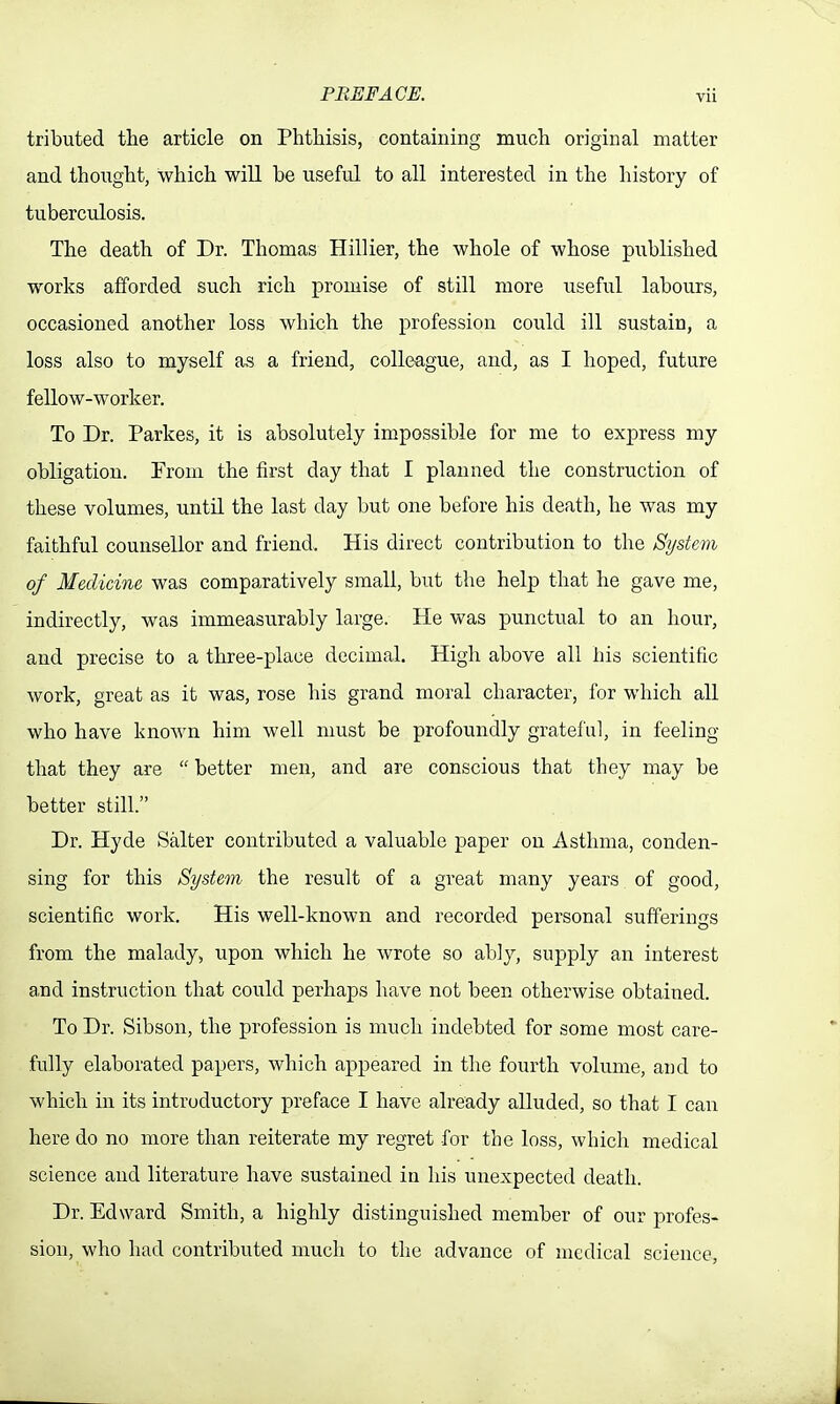 tributed the article on Phthisis, containing much original matter and thought, which will be useful to all interested in the history of tuberculosis. The death of Dr. Thomas Hillier, the whole of whose published works afforded such rich promise of still more useful labours, occasioned another loss which the profession could ill sustain, a loss also to myself fis a friend, colleague, and, as I hoped, future fellow-worker. To Dr. Parkes, it is absolutely impossible for me to express my obligation. From the first day that I planned the construction of these volumes, until the last day but one before his death, he was my faithful counsellor and friend. His direct contribution to the System of Medicine was comparatively small, but the help that he gave me, indirectly, was immeasurably large. He was punctual to an hour, and precise to a three-place decimal. High above all his scientific work, great as it was, rose his grand moral character, for which all who have known him well must be profoundly gratefu], in feeling that they are  better men, and are conscious that they may be better still. Dr. Hyde Salter contributed a valuable paper on Asthma, conden- sing for this System the result of a gi'eat many years of good, scientific work. His well-known and recorded personal sufferings from the malady, upon which he wrote so ab]y, supply an interest a.nd instruction that could perhaps have not been otherwise obtained. To Dr. Sibson, the profession is much indebted for some most care- fully elaborated papers, which appeared in the fourth volume, and to which in its introductory preface I have already alluded, so that I can here do no more than reiterate my regret for the loss, which medical science and literature have sustained in his unexpected death. Dr. Edward Smith, a highly distinguished member of our profes- sion, who had contributed much to the advance of medical science,