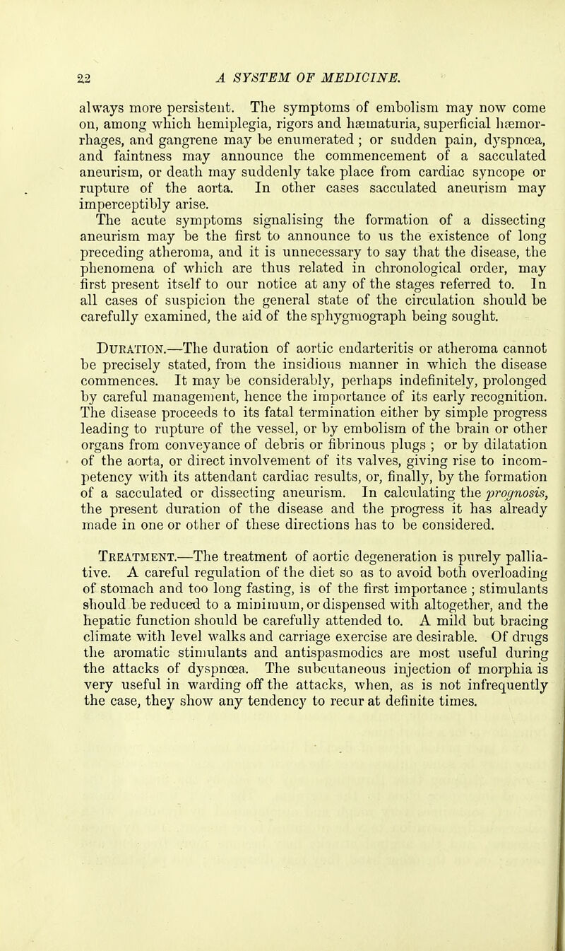 always more persistent. The symptoms of embolism may now come on, among which hemiplegia, rigors and haematuria, superficial lisemor- rhages, and gangrene may be enumerated ; or sudden pain, dyspncea, and faintness may announce the commencement of a sacculated aneurism, or death may suddenly take place from cardiac syncope or rupture of the aorta. In other cases sacculated aneurism may imperceptibly arise. The acute symptoms signalising the formation of a dissecting aneurism may be the first to announce to us the existence of long preceding atheroma, and it is unnecessary to say that the disease, the phenomena of which axe thus related in chronological order, may first present itself to our notice at any of the stages referred to. In all cases of suspicion the general state of the circulation should be carefully examined, the aid of the sphygmograph being sought. Duration.—The duration of aortic endarteritis or atheroma cannot be precisely stated, from the insidious manner in which the disease commences. It may be considerably, perhaps indefinitely, prolonged by careful management, hence the importance of its early recognition. The disease proceeds to its fatal termination either by simple progress leading to rupture of the vessel, or by embolism of the brain or other organs from conveyance of debris or fibrinous plugs ; or by dilatation of the aorta, or direct involvement of its valves, giving rise to incom- petency with its attendant cardiac results, or, finally, by the formation of a sacculated or dissecting aneurism. In calculating the prognosis, the present duration of the disease and the progress it has already made in one or other of these directions has to be considered. Treatment.—The treatment of aortic degeneration is purely pallia- tive. A careful regulation of the diet so as to avoid both overloading of stomach and too long fasting, is of the first importance ; stimulants should be reduced to a minimum, or dispensed with altogether, and the hepatic function should be carefully attended to. A mild but bracing climate with level walks and carriage exercise are desirable. Of drugs the aromatic stinmlants and antispasmodics are most useful during the attacks of dyspnoea. The subcutaneous injection of morphia is very useful in warding off the attacks, when, as is not infrequently the case, they show any tendencj' to recur at definite times.