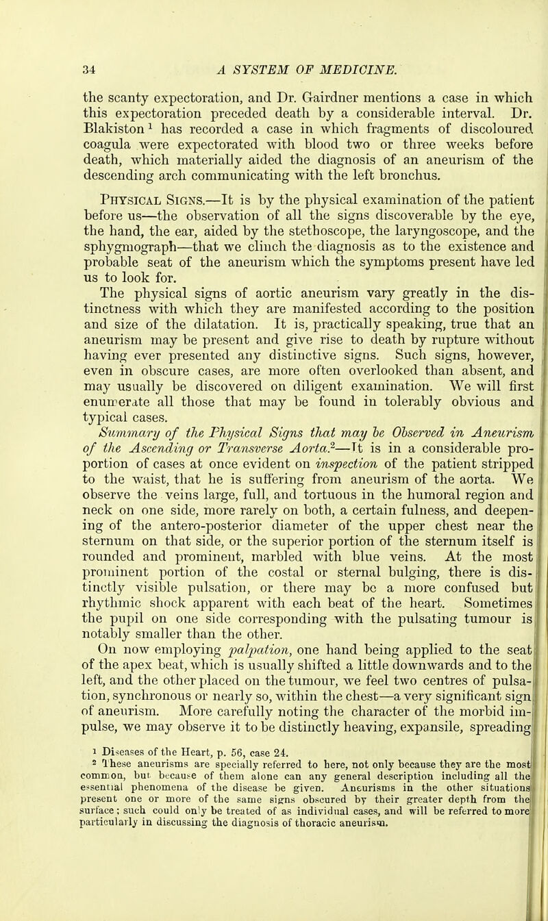 the scanty expectoration, and Dr. Gairdner mentions a case in which this expectoration preceded death by a considerable interval. Dr. Blakiston ^ has recorded a case in which fragments of discoloured coagula were expectorated with blood two or three weeks before death, which materially aided the diagnosis of an aneurism of the descending arch communicating with the left bronchus. Physical Signs.—It is by the physical examination of the patient before us—the observation of all the signs discoverable by the eye, the hand, the ear, aided by the stethoscope, the laryngoscope, and the sphygmograph—that we clinch the diagnosis as to the existence and probable seat of the aneurism which the symptoms present have led us to look for. The physical signs of aortic aneurism vary greatly in the dis- tinctness with which they are manifested according to the position and size of the dilatation. It is, practically speaking, true that an aneurism may be present and give rise to death by rupture without having ever presented any distinctive signs. Such signs, however, even in obscure cases, are more often overlooked than absent, and may usually be discovered on diligent examination. We will first enumerate all those that may be found in tolerably obvious and typical cases. Summary of the Physical Signs that may he Ohserved in Aneurism of the Ascending or Transverse Aorta?'—Tt is in a considerable pro- portion of cases at once evident on inspection of the patient stripped to the waist, that he is suffering from aneurism of the aorta. We observe the veins large, full, and tortuous in the humoral region and neck on one side, more rarely on both, a certain fulness, and deepen- ing of the antero-posterior diameter of the upper chest near the sternum on that side, or the superior portion of the sternum itself is rounded and prominent, marbled with blue veins. At the most prominent portion of the costal or sternal bulging, there is dis- j tinctly visible pulsation, or there may be a more confused but rhythmic shock apparent with each beat of the heart. Sometimes the pupil on one side corresponding with the pulsating tumour is notably smaller than the other. On now employing paljjation, one hand being applied to the seat of the apex beat, which is usually shifted a little downwards and to the left, and the other placed on the tumour, we feel two centres of pulsa- tion, synchronous or nearly so, within the chest—a very significant sign of aneurism. More carefully noting the character of the morbid im- pulse, we may observe it to be distinctly heaving, expansile, spreading 1 Diseases of the Heart, p. 56, casse 24. 2 These aneurisms are specially referred to here, not only because they are the most commoQ, but becaus^e of them alone can any general description including all thai essential phenomena of the disease be given. Aneurisms in the other situations present one or more of the same signs obscured by their greater depth from the surface; such could on'y be treated of as individual cases, and will be referred to more particularly in discussing the diagnosis of thoracic aneurisqi.