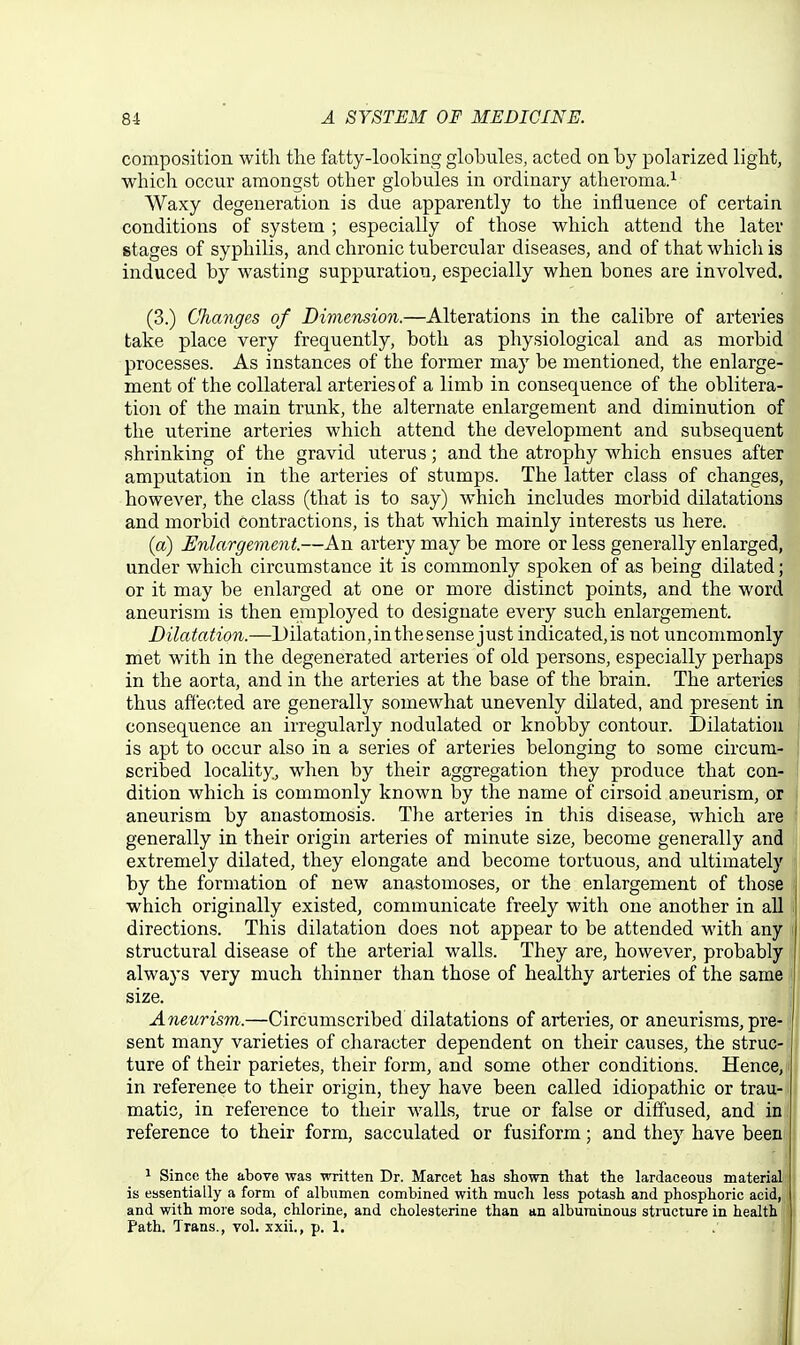 composition with the fatty-looking globules, acted on by polarized light, which occur amongst other globules in ordinary atlieroma.^ Waxy degeneration is due apparently to the influence of certain conditions of system ; especially of those which attend the later stages of syphilis, and chronic tubercular diseases, and of that which is induced by wasting suppuration, especially when bones are involved. (3.) Changes of Dimension.—Alterations in the calibre of arteries take place very frequently, both as physiological and as morbid processes. As instances of the former may be mentioned, the enlarge- ment of the collateral arteries of a limb in consequence of the oblitera- tion of the main trunk, the alternate enlargement and diminution of the uterine arteries which attend the development and subsequent shrinking of the gravid uterus; and the atrophy which ensues after amputation in the arteries of stumps. The latter class of changes, however, the class (that is to say) which includes morbid dilatations and morbid contractions, is that which mainly interests us here. {a) Enlargement.—An artery may be more or less generally enlarged, under which circumstance it is commonly spoken of as being dilated; or it may be enlarged at one or more distinct points, and the word aneurism is then employed to designate every such enlargement. Dilatation.—Dilatation,inthesense just indicated,is not uncommonly met with in the degenerated arteries of old persons, especially perhaps in the aorta, and in the arteries at the base of the brain. The arteries thus affected are generally somewhat unevenly dilated, and present in consequence an irregularly nodulated or knobby contour. Dilatation is apt to occur also in a series of arteries belonging to some circum- scribed locality, when by their aggregation they produce that con- dition which is commonly known by the name of cirsoid aneurism, or aneurism by anastomosis. The arteries in this disease, Avhich are generally in their origin arteries of minute size, become generally and extremely dilated, they elongate and become tortuous, and ultimately by the formation of new anastomoses, or the enlargement of those which originally existed, communicate freely with one another in all directions. This dilatation does not appear to be attended with any structural disease of the arterial walls. They are, however, probably always very much thinner than those of healthy arteries of the same size. Aneurism.—Circumscribed dilatations of arteries, or aneurisms, pre- sent many varieties of character dependent on their causes, the struc- ture of their parietes, their form, and some other conditions. Hence, in reference to their origin, they have been called idiopathic or trau- matic, in reference to their walls, true or false or diffused, and in reference to their form, sacculated or fusiform; and they have been 1 Since the above was written Dr. Marcet has shown that the lardaceous material is essentially a form of albumen combined with much less potash and phosphoric acid, and with more soda, chlorine, and cholesterine than an albuminous structure in health Path. Trans., vol. xxii., p. 1.