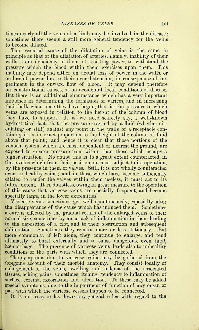 times nearly all the veins of a limb may be involved in the disease; sometimes there seems a still more general tendency for the veins to become dilated. The essential cause of the dilatation of veins is the same in principle as that of the dilatation of arteries, namely, inability of their walls, from deficiency in them of resisting power, to withstand the pressure which the blood within them exercises upon them. This inability may depend either on actual loss of power in the walls, or on loss of power due to their over-distension, in consequence of im- pediment to the onward flow of blood. It may depend therefore on constitutional causes, or on accidental local conditions of disease. Eut there is an additional circumstance, which has a very important influence in determining the formation of varices, and in increasing their bulk when once they have begun, that is, the pressure to which vems are exposed in relation to the height of the column of blood they have to support. It is, we need scarcely say, a well-known hydrostatical fact, that the pressure exerted by a fluid (whether cir- culating or still) against any point in the walls of a receptacle con- taining it, is in exact proportion to the height of the column of fluid above that point; and hence it is clear that those portions of the venous system, which are most dependent or nearest the ground, are exposed to greater pressure from within than those which occupy a higher situation. No doiibt this is to a great extent counteracted, in those veins which from their position are most subject to its operation, by the presence in them of valves. Still, it is not wholly counteracted even in healthy veins; and in those which have become sufficiently dilated to render the valves within them useless, it must act to its fullest extent. It is, doubtless, -owing in great measure to the operation of this cause that varicose veins are specially frequent, and become specially large, in the lower extremities. Varicose veins sometimes get well spontaneously, especially after the disappearance of the cause which has induced them. Sometimes a cure is effected by the gradual return of the enlarged veins to their normal size, sometimes by an attack of inflammation in them leading to the deposition of a clot, and to their obstruction and subsequent obliteration. Sometimes they remain more or less stationary. But more commonly, if left alone, they continue to enlarge, and tend ultimately to burst externally and to cause dangerous, even fata^, haemorrhage. The presence of varicose veins leads also to unhealthy conditions of the parts with which they are connected. The symptoms due to varicose veins may be gathered from the foregoing account of their morbid anatomy. They consist locally of enlargement of the veins, swelling and cedema of the associated tissues, aching pains, sometimes itching, tendency to inflammation of surface, eczema, excoriation and ulceration. To these may be added special symptoms, due to the impairment of function of any organ or 1 part with which the varicose vessels happen to be connected. It is not easy to lay down any general rules with regard to the