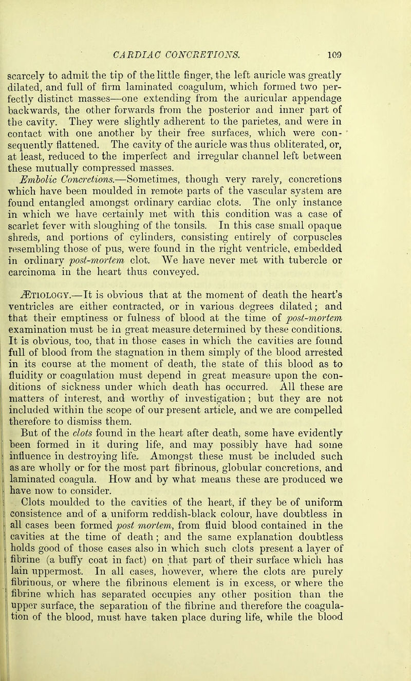 scarcely to admit the tip of the little finger, the left auricle was greatly dilated, and full of firm laminated coagulum, which formed two per- fectly distinct masses—one extending from the auricular appendage backwards, the other forwards from the posterior and inner part of the cavity. They were slightly adherent to the parietes, and were in contact with one another by their free surfaces, which were con- sequently flattened. The cavity of the auricle was thus obliterated, or, at least, reduced to the imperfect and irregular channel left between these mutually compressed masses. Embolic Concretions.—Sometimes, though very rarely, concretions which have been moulded in remote parts of the vascular system are found entangled amongst ordinary cardiac clots. The only instance in which we have certainly met with this condition was a case of scarlet fever with sloughing of the tonsils. In this case small opaque shreds, and portions of cylinders, consisting entirely of corpuscles resembling those of pus, were found in the right ventricle, embedded in ordinary fost-mortem clot. We have never met with tubercle or carcinoma in the heart thus conveyed. Etiology.—It is obvious that at the moment of death the heart's ventricles are either contracted, or in various degrees dilated; and that their emptiness or fulness of blood at the time of post-viortem examination must be in great measure determined by these conditions. It is obvious, too, that in those cases in which the cavities are found full of blood from the stagnation in them simply of the blood arrested in its course at the moment of death, the state of this blood as to fluidity or coagulation must depend in great measure upon the con- ditions of sickness under which death has occurred. AH these are matters of interest, and worthy of investigation; but they are not included within the scope of our present article, and we are compelled therefore to dismiss them. But of the clots found in the heart after death, some have evidently been formed in it during life, and may possibly have had some influence in destroying life. Amongst these must be included such as are wholly or for the most part fibrinous, globular concretions, and laminated coagula. How and by what means these are produced we have now to consider. . Clots moulded to the cavities of the heart, if they be of uniform i consistence and of a uniform reddish-black colour, have doubtless in all cases been formed post mortem, from fluid blood contained in the cavities at the time of death; and the same explanation doubtless holds good of those cases also in which such clots present a layer of I fibrine (a buffy coat in fact) on that part of their surface which has ji lain uppermost. In all cases, however, where the clots are purely I fibrinous, or where the fibrinous element is in excess, or where the |; fibrine which has separated occupies any other position than tlie j upper surface, the separation of the fibrine and therefore the coagula- tion of the blood, must have taken place during life, while the blood