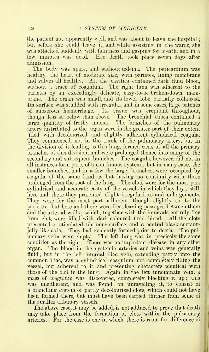 the patient got apparently well, and was about to leave the hospital; but before she could leava it, and while assisting in the wards, she was attacked suddenly with faintness and gasping for breath, and in a few minutes was dead. Her death took place seven days after admission. The body was spare, and without oedema. The pericardium was healthy, the heart of moderate size, with parietes, lining membrane and valves all healthy. All the cavities contained dark fluid blood, without a trace of coagulum. The right lung was adherent to the parietes by an exceedingly delicate, easy-to-be broken-down mem- brane. The organ was small, and its lower lobe partially collapsed. Its surface was studded with irregular, and in some cases, large patches of subserous haemorrhage. Its tissue was crepitant throughout, though less so below than above. The bronchial tubes contained a large quantity of frothy mucus. The branches of the pulmonary artery distributed to the organ were in the greater part of their extent tilled with decolourized and slightly adherent cylindrical coagula. They commenced, not in the trunk of the pulmonary artery, but in the division of it leading to this lung, formed casts of all the primary branches of this division, and were prolonged thence into many of the secondary and subsequent branches. The coagula, however, did not in all instances form parts of a continuous system ; but in many cases the smaller branches, and in a few the larger branches, were occupied by coagula of the same kind as, but having no continuity with, those prolonged from the root of the lung. The clots were for the most part cylindrical, and accurate casts of the vessels in which they lay; still, here and there they presented slight irregularities and enlargements. They were for the most part adherent, though slightly so, to the parietes; but here and there were free, leaving passages between them and the arterial walls; which, together with the intervals entirely free from clot, were filled with dark-coloured fluid blood. All the clots presented a reticulated fibrinous surface, and a central black-currant- jelly-like axis. They had evidently formed prior to death. The pul- monary veins were empty. The left lung was in precisely the same condition as the right. There was no important disease in any other organ. The blood in the systemic arteries and veins was generally fluid; but in the left internal iliac vein, extending partly into the common iliac, was a cylindrical coagulum, not completely filling the vessel, but adherent to it, and presenting characters identical with those of the clot in the lung. Again, in the left innominate vein, a mass of (ioagulura was discovered, completely blocking it up; this was unadherent, and was found, on unravelling it, to consist of a branching system of partly decolourized clots, which could not have been formed there, but must have been carried thither from some of the smaller tributary vessels. The above case, it may be added, is not adduced to prove that death may take place from the formation of clots within the pulmonary arteries. For the case is one in which there is room for difference of