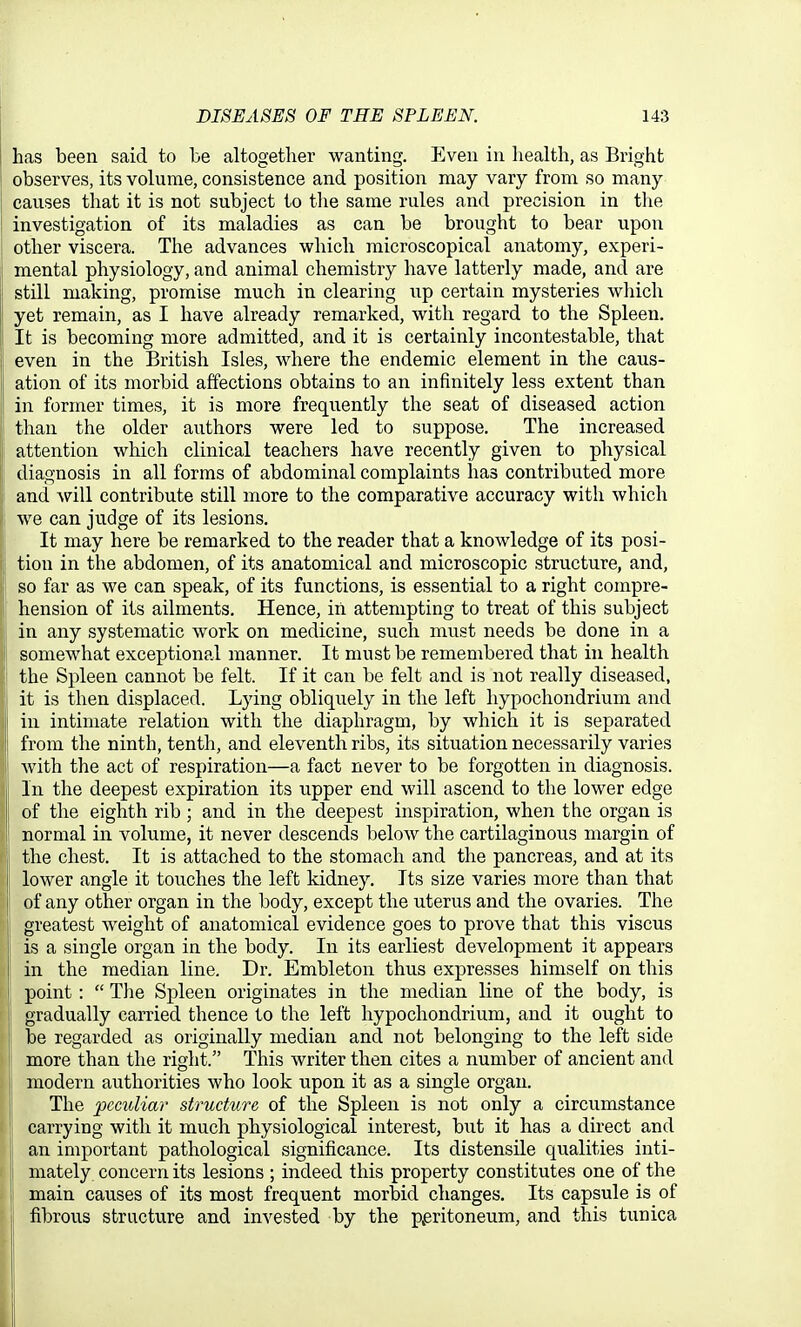 has been said to be altogetlier wanting. Even in health, as Bright observes, its volume, consistence and position may vary from so many causes that it is not subject to tlie same rules and precision in the investigation of its maladies as can be brought to bear upon other viscera. The advances which microscopical anatomy, experi- mental physiology, and animal chemistry have latterly made, and are still making, promise much in clearing up certain mysteries which yet remain, as I have already remarked, with regard to the Spleen. It is becoming more admitted, and it is certainly incontestable, that even in the British Isles, where the endemic element in the caus- ation of its morbid affections obtains to an infinitely less extent than in former times, it is more frequently the seat of diseased action than the older authors were led to suppose. The increased attention which clinical teachers have recently given to physical diagnosis in all forms of abdominal complaints has contributed more and will contribute still more to the comparative accuracy with which we can judge of its lesions. It may here be remarked to the reader that a knowledge of its posi- tion in the abdomen, of its anatomical and microscopic structure, and, so far as we can speak, of its functions, is essential to a right compre- hension of its ailments. Hence, iii attempting to treat of this subject in any systematic work on medicine, such must needs be done in a somewhat exceptional manner. It must be remembered that in health the Spleen cannot be felt. If it can be felt and is not really diseased, it is then displaced. Lying obliquely in the left hypochondrium and in intimate relation with the diaphragm, by which it is separated from the ninth, tenth, and eleventh ribs, its situation necessarily varies with the act of respiration—a fact never to be forgotten in diagnosis. In the deepest expiration its upper end will ascend to the lower edge of the eighth rib ; and in the deepest inspiration, when the organ is normal in volume, it never descends below the cartilaginous margin of the chest. It is attached to the stomach and the pancreas, and at its lower angle it touches the left kidney. Its size varies more than that of any other organ in the body, except the uterus and the ovaries. The I greatest weight of anatomical evidence goes to prove that this viscus ' is a single organ in the body. In its earliest development it appears in the median line. Dr. Embleton thus expresses himself on this point:  The Spleen originates in the median line of the body, is gradually carried thence to the left hypochondrium, and it ought to be regarded as originally median and not belonging to the left side more than the right. This writer then cites a number of ancient and naodern authorities who look upon it as a single organ. The peculiar structure of the Spleen is not only a circumstance carrying with it much physiological interest, but it has a direct and an important pathological significance. Its distensile qualities inti- mately concern its lesions ; indeed this property constitutes one of the main causes of its most frequent morbid changes. Its capsule is of fibrous structure and invested by the p^eritoneum, and this tunica