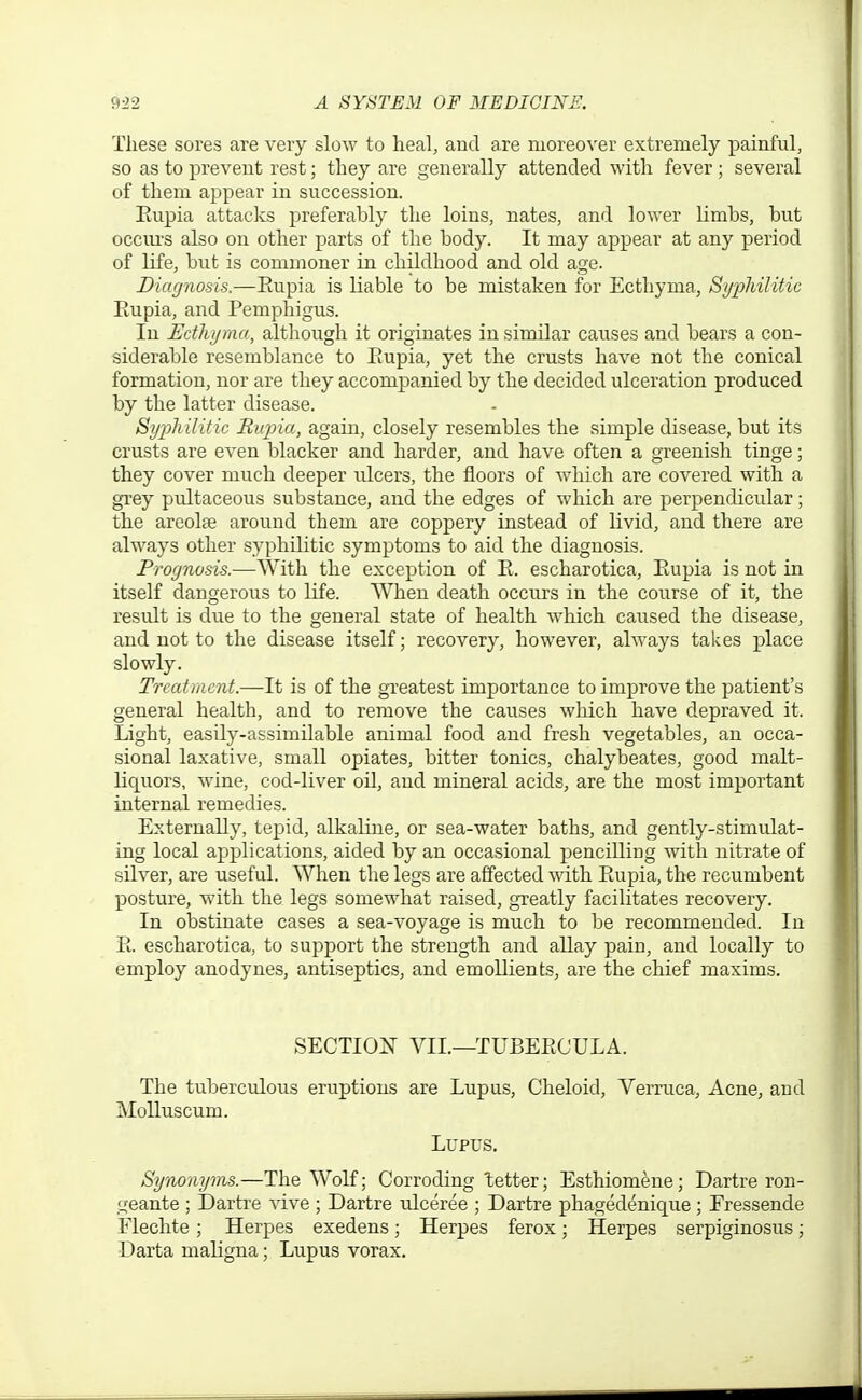 These sores are very slow to heal, and are moreover extremely painful, so as to prevent rest; they are generally attended with fever ; several of them appear in succession. Eupia attacks preferably the loins, nates, and lower limbs, but occiu'S also on other parts of the body. It may appear at any period of life, but is commoner in childhood and old age. Diagnosis,—Eupia is liable to be mistaken for Ecthyma, SypMlitic Eupia, and Pemphigus. In Edhymn, although it originates in similar causes and bears a con- siderable resemblance to Eupia, yet the crusts have not the conical formation, nor are they accompanied by the decided ulceration produced by the latter disease. Sijijli'ditic Riqna, again, closely resembles the simple disease, but its crusts are even blacker and harder, and have often a gTeenish tinge; they cover much deeper ulcers, the floors of which are covered with a gi'ey pultaceous substance, and the edges of which are perpendicular; the areolae around them are coppery instead of livid, and there are always other syphilitic symptoms to aid the diagnosis. Prognosis.—With the exception of E. escharotica, Eupia is not in itself dangerous to life. When death occurs in the course of it, the resvQt is due to the general state of health which caused the disease, and not to the disease itself; recovery, however, always takes place slowly. Treatment.—It is of the greatest importance to improve the patient's general health, and to remove the causes which have depraved it. Light, easily-assimilable animal food and fresh vegetables, an occa- sional laxative, small opiates, bitter tonics, chalybeates, good malt- liquors, wine, cod-liver oil, and mineral acids, are the most important internal remedies. Externally, tepid, alkaline, or sea-water baths, and gently-stimulat- ing local applications, aided by an occasional pencilling with nitrate of silver, are useful. When the legs are affected with Eupia, the recumbent posture, with the legs somewhat raised, greatly facilitates recovery. In obstinate cases a sea-voyage is much to be recommended. In E. escharotica, to support the strength and allay pain, and locally to employ anodynes, antiseptics, and emollients, are the chief maxims. SECTIOIvT VII.—TUBEEOULA. The tuberculous eruptions are Lupus, Cheloid, Vern;ca, Acne, and Molluscum. Lupus. Synonyms.—The Wolf; Corroding tetter; Esthiomene; Dartre ron- geante ; Dartre vive ; Dartre ulceree ; Dartre phagedenique; Fressende Flechte; Herpes exedens; Herpes ferox; Herpes serpiginosus; Darta maligna; Lupus vorax.