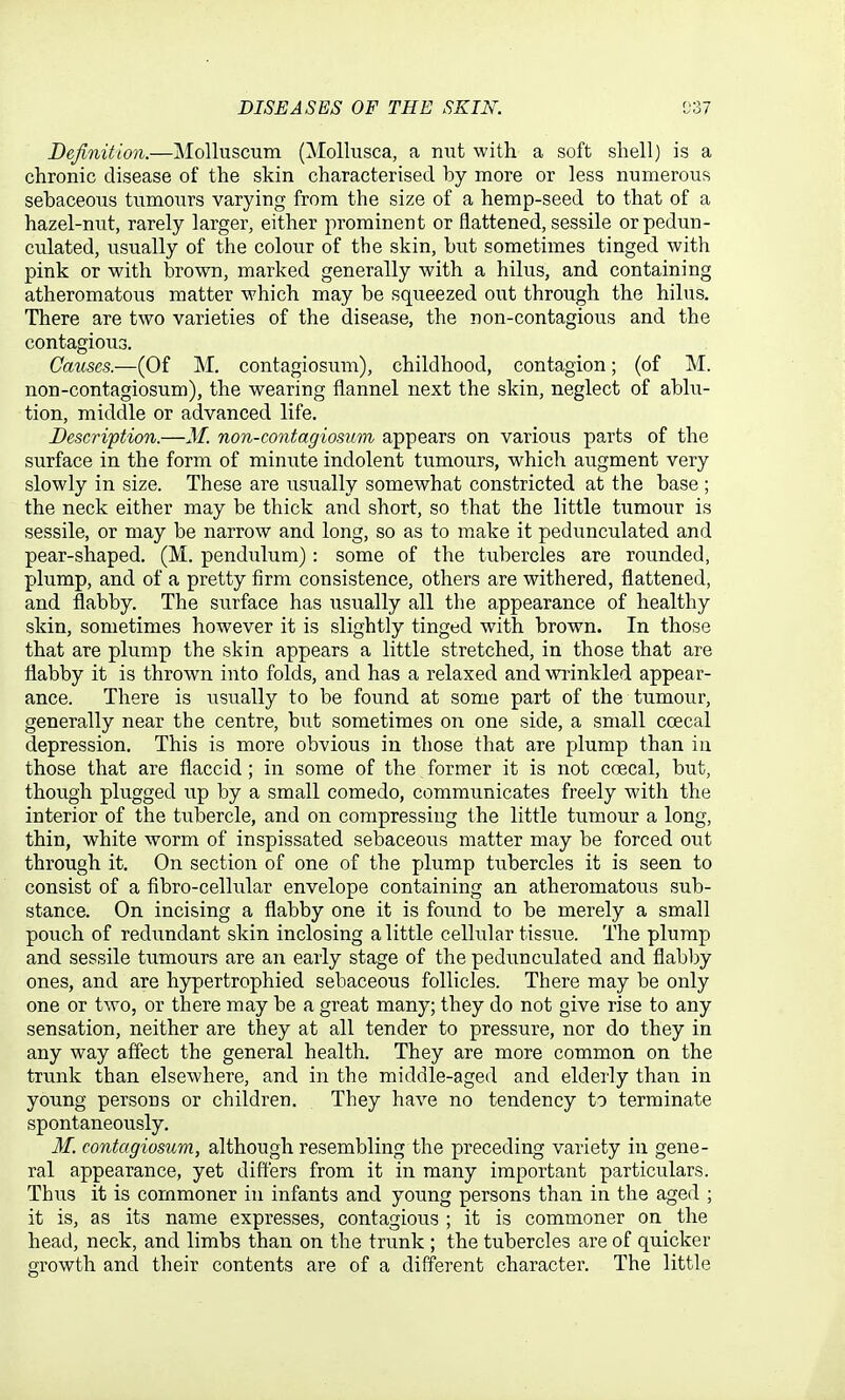 Definition.—Molluscum (Mollusca, a nut with a soft shell) is a chronic disease of the skin characterised by more or less numerous sebaceous tumours varying from the size of a hemp-seed to that of a hazel-nut, rarely larger, either prominent or flattened, sessile or pedun- culated, usually of the colour of the skin, but sometimes tinged with pink or with brown, marked generally with a hilus, and containing atheromatous matter which may be squeezed out through the hilus. There are two varieties of the disease, the non-contagious and the contagious. Causes.—(Of M. contagiosum), childhood, contagion; (of M. non-contagiosum), the wearing flannel next the skin, neglect of abhi- tion, middle or advanced life. Description.—M. non-contagiosum appears on various parts of the surface in the form of minute indolent tumours, which augment very slowly in size. These are usually somewhat constricted at the base ; the neck either may be thick and short, so that the little tumour is sessile, or may be narrow and long, so as to make it pedunculated and pear-shaped. (M. pendulum): some of the tubercles are rounded, plump, and of a pretty firm consistence, others are withered, flattened, and flabby. The svirface has usually all the appearance of healthy skin, sometimes however it is slightly tinged with brown. In those that are plump the skin appears a little stretched, in those that are flabby it is thrown into folds, and has a relaxed and wrinkled appear- ance. There is usually to be found at some part of the tumour, generally near the centre, but sometimes on one side, a small ccecal depression. This is more obvious in those that are plump than iu those that are flaccid; in some of the former it is not coecal, but, though plugged up by a small comedo, communicates freely with the interior of the tubercle, and on compressing the little tumour a long, thin, white worm of inspissated sebaceous matter may be forced out through it. On section of one of the plump tubercles it is seen to consist of a fibro-cellular envelope containing an atheromatous sub- stance. On incising a flabby one it is found to be merely a small pouch of redundant skin inclosing a little cellular tissue. The plump and sessile tumours are an early stage of the pedunculated and flabljy ones, and are hypertrophied sebaceous follicles. There may be only one or two, or there may be a great many; they do not give rise to any sensation, neither are they at all tender to pressure, nor do they in any way affect the general health. They are more common on the trunk than elsewhere, and in the middle-aged and elderly than in young persons or children. They have no tendency to terminate spontaneously. M. contagiosum, although resembling the preceding variety in gene- ral appearance, yet differs from it in many important particulars. Thus it is commoner iu infants and young persons than in the aged ; it is, as its name expresses, contagious ; it is commoner on the head, neck, and limbs than on the trunk ; the tubercles are of quicker growth and their contents are of a different character. The little