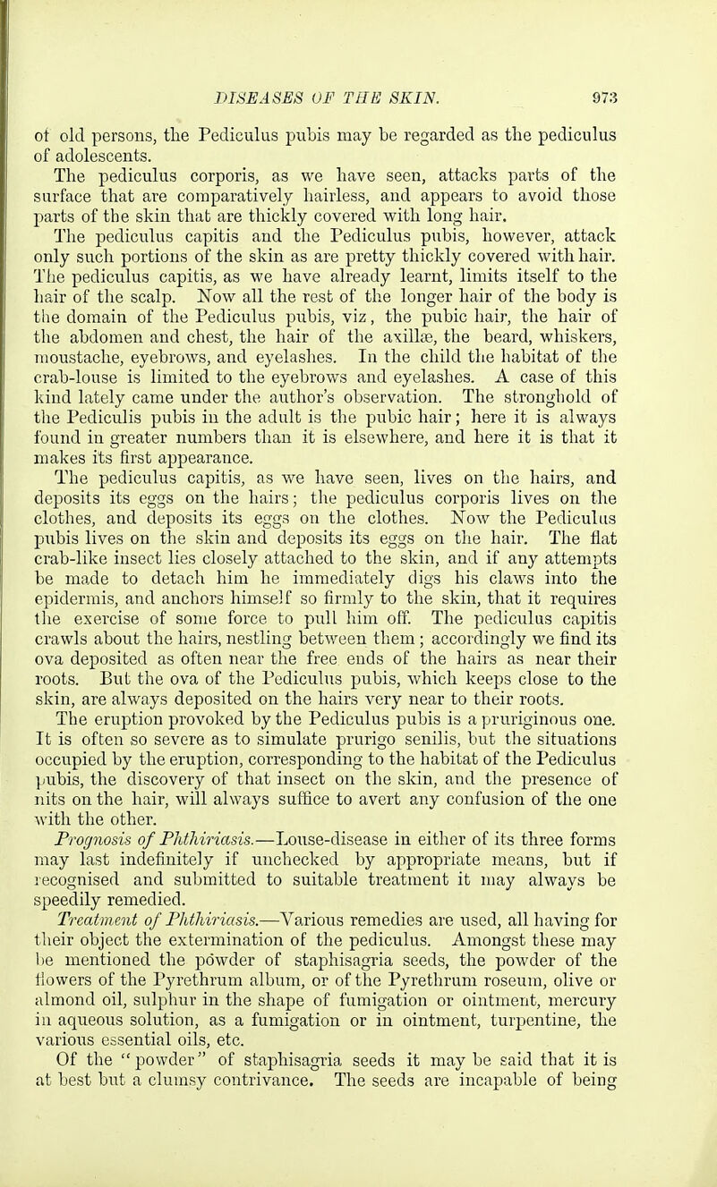 of old persons, the Pediculus pubis may be regarded as the pediculus of adolescents. The pediculus corporis, as we have seen, attacks parts of the surface that are comparatively hairless, and appears to avoid those parts of the skin that are thickly covered with long hair. The pediculus capitis and the Pediculus pubis, however, attack only su.ch portions of the skin as are pretty thickly covered with hair. The pediculus capitis, as we have already learnt, limits itself to the hair of the scalp. Now all the rest of the longer hair of the body is the domain of the Pediculus pubis, viz, the pubic hair, the hair of the abdomen and chest, the hair of the axillae, the beard, whiskers, moustache, eyebrows, and eyelashes. In the child the habitat of the crab-louse is limited to the eyebrows and eyelashes. A case of this kind lately came under the author's observation. The stronghold of the Pediculis pubis in the adult is the pubic hair; here it is always found in greater numbers than it is elsewhere, and here it is that it makes its first appearance. The pediculus capitis, as we have seen, lives on the hairs, and deposits its eggs on the hairs; the pediculus corporis lives on the clothes, and deposits its eggs on the clothes. Now the Pediculus pubis lives on the skin and deposits its eggs on the hair. The flat crab-like insect lies closely attached to the skin, and if any attempts be made to detach him he immediately digs his claws into the epidermis, and anchors himself so firmly to the skin, that it requires the exercise of some force to pull him off. The pediculus capitis crawls about the hairs, nestling betv/een them ; accordingly we find its ova deposited as often near the free ends of the hairs as near their roots. But the ova of the Pediculus pubis, which keeps close to the skin, are always deposited on the hairs very near to their roots. The eruption provoked by the Pediculus pubis is a pruriginous one. It is often so severe as to simulate prurigo senilis, but the situations occupied by the eruption, corresponding to the habitat of the Pediculus pubis, the discovery of that insect on the skin, and the presence of nits on the hair, will always suffice to avert any confusion of the one with the other. Prognosis of Phthiriasis.—Louse-disease in either of its three forms may last indefinitely if unchecked by appropriate means, but if recognised and submitted to suitable treatment it may always be speedily remedied. Treatment of Phthiriasis.—Various remedies are used, all having for their object the extermination of the pediculus. Amongst these may be mentioned the powder of staphisagria seeds, the powder of the fiowers of the Pyrethrum album, or of the Pyrethrum roseum, olive or almond oil, sulphur in the shape of fumigation or ointment, mercury in aqueous solution, as a fumigation or in ointment, turpentine, the various essential oils, etc. Of the powder of staphisagria seeds it may be said that it is at best but a clumsy contrivance. The seeds are incapable of being