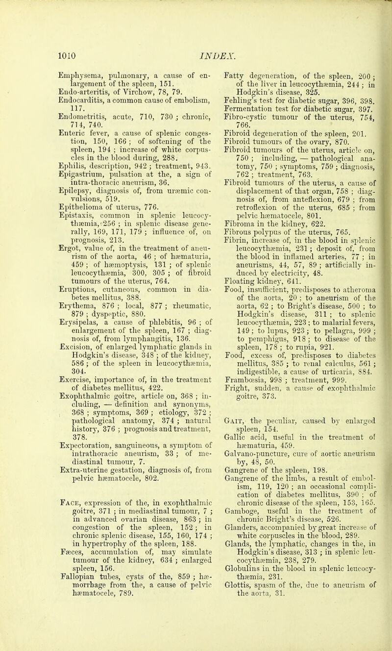 Emplij'sema, pulmouary, a cause of en- largement of the spleen, 151. Endo-arteritis, of Virchow, 78, 79. Endocarditis, a common cause of embolism, 117. Endometritis, acute, 710, 730 ; chronic, 714, 740. Enteric fever, a cause of splenic conges- tion, 150, 166 ; of softening of the spleen, 194 ; increase of white corpus- cles in the blood during, 288. Ephilis, description, 942 ; treatment, 943. Epigastrium, pulsation at the, a sign of intra-thoracic aneurism, 36. Epilepsy, diagnosis of, from urfemic con- vulsions, 519. Epithelioma of uterus, 776. Epistaxis, common in splenic leucocy- thoemia,:256 ; in splenic disease gene- rally, 169, 171, 179 ; influence of, on prognosis, 213. Ergot, value of, in the treatment of aneu- rism of the aorta, 46 ; of h?ematuria, 459 ; of haemoptysis, 131 ; of splenic leucocythsemia, 300, 305 ; of fibroid tumours of the uterus, 764. Eruptions, cutaneous, common in dia- betes mellitus, 388. Erythema, 876 ; local, 877 ; rheumatic, 879 ; dyspeptic, 880. Erysipelas, a cause of phlebitis, 96 ; of enlargement of the spleen, 167 ; diag- nosis of, from lymphangitis, 136. Excision, of enlarged lymphatic glands in Hodgkin's disease, 348 ; of the kiduey, 586 ; of the spleen in leucocythasmia, 304. Exercise, importance of, in the treatment of diabetes mellitus, 422. Exophthalmic goitre, article on, 368 ; in- cluding, — definition and synonyms, , 368 ; symptoms, 369 ; etiology, 372 ; pathological anatomy, 374 ; natural history, 376 ; jjrognosis and treatment, 378. Expectoration, sanguineous, a symptom of intrathoracic aneurism, 33 ; of me- diastinal tumour, 7. Extra-uterine gestation, diagnosis of, from pelvic hematocele, 802. Face, expression of the, in exophthalmic goitre, 371 ; in mediastinal tumour, 7 ; in advanced ovarian disease, 863 ; in congestion of the spleen, 152; in chronic splenic disease, 155, 160, 174 ; in hypertrophy of the spleen, 188. Faeces, accumulation of, may simulate tumour of the kidney, 634 ; enlarged spleen, 156. Fallopian tubes, cysts of the, 859 ; hee- morrhage from the, a cause of pelvic hematocele, 789. Fatty degeneration, of the spleen, 200 ; of the liver in leucocjrthsemia, 244 ; in Hodgkin's disease, 325. Fehling's test for diabetic sugar, 396, 398. Fermentation test for diabetic sugar, 397. Fibro-cystic tumour of the uterus, 754, 766. Fibroid degeneration of the spleen, 201. Fibroid tumours of the ovary, 870. Fibroid tumours of the uterus, article on, 750 ; including, — pathological ana- tomy, 750 ; .symptoms, 759 ; diagnosis, 762 ; treatment, 763. Fibroid tumours of the uterus, a cause of displacement of that organ, 758 ; diag- nosis of, from anteflexion, 679 ; from retroflexion of the uterus, 685 ; from pelvic hrematocele, 801. Fibroma in the kidney, 622. Fibrous polypus of the uterus, 765. Fibrin, increase of, in the blood in splenic leucocytlipemia, 231; deposit of, from the blood in inflamed arteries, 77 ; in aneurisms, 44, 57, 89 ; artificially in- duced by electrieit}', 48. Floating kidney, 641. Food, insufficient, predisposes to atheroma of the aorta, 20 ; to aneurism of the aorta, 62 ; to Brighfs disease, 500 ; to Hodgkin's disease, 311 ; to splenic leucocj-thffimia, 223 ; to malarial fevers, 149 ; to lupus, 923 ; to pellagra, 999 ; to pemphigus, 918 ; to disease of the spleen, 178 ; to rupia, 921. Food, excess of, predisposes to diabetes mellitus, 385 ; to renal calculus, 561; indigestible, a cause of urticaria, 884. Framboesia, 998 ; treatment, 999. Fright, sudden, a cause of exophthalmic goitre, 373. Gait, the peculiar, caused by enlarged spleen, 154. Gallic acid, useful in the treatment of hematuria, 459. Galvano-puncture, cure of aortic aneurism by, 48, 50. Gangrene of the spleen, 198. Gangrene of the limits, a result of embol- i.sm, 119, 120 ; an occasional comjdi- cation of diabetes mellitus, 390 ; of chronic disease of the spleen, 153, 165. Gamboge, useful in the treatment of chronic Briglit's disease, 526. Glanders, accompanied bj-great increase of white corpuscles in the blood, 289. Glands, the Ij'mphatic, changes in the, in Hodgkin's disease, 313 ; in splenic leu- cocythfemia, 238, 279. Globulins in the blood in splenic leucocy- themia, 231. Glottis, spasm of the, due to aneurism of the aorta, 31.