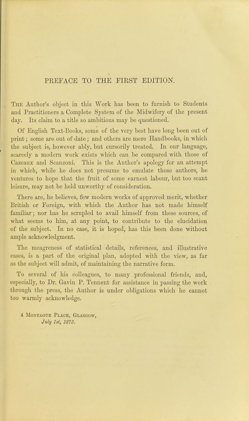 The Author’s object in this Work has been to furnish to Students and Practitioners a Complete System of the Midwifery of the present day. Its claim to a title so ambitious may be cjuestioned. Of English Text-Books, some of the very best have long been out of print; some are out of date; and others are mere Handbooks, in which the subject is, however ably, but cursorily treated. In our language, scarcely a modern work exists which can be compared with those of Cazeaux and Scanzoni. This is the Author’s apology for an attempt in which, while he does not presume to emulate those authors, he ventures to hope that the fruit of some earnest labour, but too scant leisure, may not be held unworthy of consideration. There are, he believes, few modern works of approved merit, whether British or Foreign, with which the Author has not made himself familiar; nor has he scrupled to avail himself from these sources, of what seems to him, at any point, to contribute to the elucidation of the subject. In no case, it is hoped, has this been done without ample acknowledgment. The meagreness of statistical details, references, and illustrative cases, is a part of the original plan, adopted with the view, as far as the subject will admit, of maintaining the narrative form. To several of his colleagues, to many professional friends, and, especially, to Dr. Gavin P. Tennent for assistance in passing the work through the press, the Author is under obligations which he cannot too warmly acknowledge. 4 Montague Place, Glasgow, July 1st, 1873.