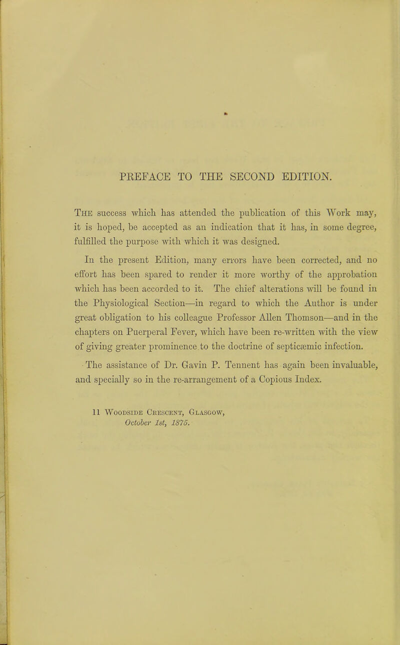 The success which has attended the publication of this Work may, it is hoped, be accepted as an indication that it has, in some degree, fulfilled the purpose Avith which it was designed. In the present Edition, many errors have been corrected, and no effort has been spared to render it more worthy of the approbation which has been accorded to it. The chief alterations Avill be found in the Physiological Section-—in regard to which the Author is under great obligation to his colleague Professor Allen Thomson—and in the chapters on Puerperal Fever, which have been re-written Avith the vieAV of giving greater prominence.to the doctrine of septicsemic infection. The assistance of Dr. Gavin P. Tennent has again been invaluable, and specially so in the re-arrangement of a Copious Index. 11 Woodside Crescent, Glasgow, October 1st, 1S75.