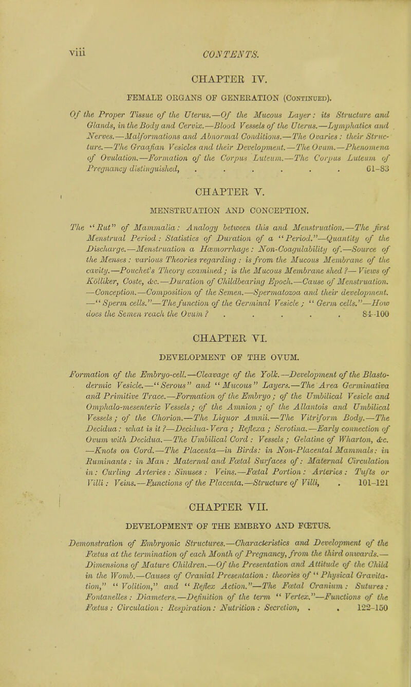 CHAPTER IV. FEMALE ORGANS OF GENERATION (Continued). Of the Proper Tissue of the Uterus.—Of the Mucous Layer: its Structure and Glands, in the Body and Cervix.—Blood Vessels of the Uterus.—Lymphatics and Nerves.—Malformations and Abnormal Conditions.—The Ovaries: their Struc- ture.— The Graafian Vesicles and their Development.—The Ovum.—Phenomena of Ovulation.—Formation of the Corpus Luteum.—The Corpus Luteum of Pregnancy distinguished, ...... 61-83 CHAPTER V. MENSTRUATION AND CONCEPTION. The “Put” of Mammalia: Analogy between this and Menstruation.—The first Menstrual Period: Statistics of Duration of a “Period.—Quantity of the Discharge.—Menstruation a Hcemorrhage: Non-Coagulability of.—Source of the Menses : various Theories regarding : is from the Mucous Membrane of the cavity.—Pouchet’s Theory examined; is the Mucous Membrane shed ?— Views of Kblliker, Coste, Ac.—Duration of Childbearing Epoch.—Cause of Menstruation. —Conception.—Composition of the Semen.—Spermatozoa and their development. —“Sperm cells.”—The function of the Germinal Vesicle ; “ Germ cells.”—How does the Semen reach the Ovum ? . . . . . 84-100 CHAPTER YI. DEVELOPMENT OF THE OVUM. Formation of the Embryo-cell.—Cleavage of the Yolk.—Development of the Blasto- dermic Vesicle.—“Serous” and “Mucous” Layers.—The Area Germinativa and Primitive Trace.—Formation of the Embryo ; of the Umbilical Vesicle and Omphalo-mesenteric Vessels; of the Amnion; of the Allantois and Umbilical Vessels; of the Chorion.—The Liquor Amnii.—The Vitriform Body.—The Decidua: ivliatisit?—Decidua- Vera; Reflexa ; Serotina.—Early connection of Ovum with Decidua.—The Umbilical Cord : Vessels ; Gelatine of Wharton, Ac. —Knots on Cord.—The Placenta—in Birds: in Non-Placental Mammals: in Ruminants: in Man : Maternal and Foetal Surfaces of: Maternal Circulation in: Curling Arteries: Sinuses: Veins.—Fatal Portion: Arteries: Tufts or Villi: Veins.—Functions of the Placenta.—Structure of Villi, . 101-121 CHAPTER YH. DEVELOPMENT OF THE EMBRYO AND FCETUS. Demonstration of Embryonic Structures.—Characteristics and Development of the Foetus at the termination of each Month of Pregnancy, from the third onwards.— Dimensions of Mature Children.—Of the Presentation and Attitude of the Child in the Womb.—Causes of Cranial Presentation: theories of “ Physical Gravita- tion,” “Volition,” and “Reflex Action.”—The Foetal Cranium: Sutures: Fontanelles : Diameters.—Definition of the term “ Vertex.”—Functions of the Foetus : Circulation: Respiration: Nutrition: Secretion, . . 122-150