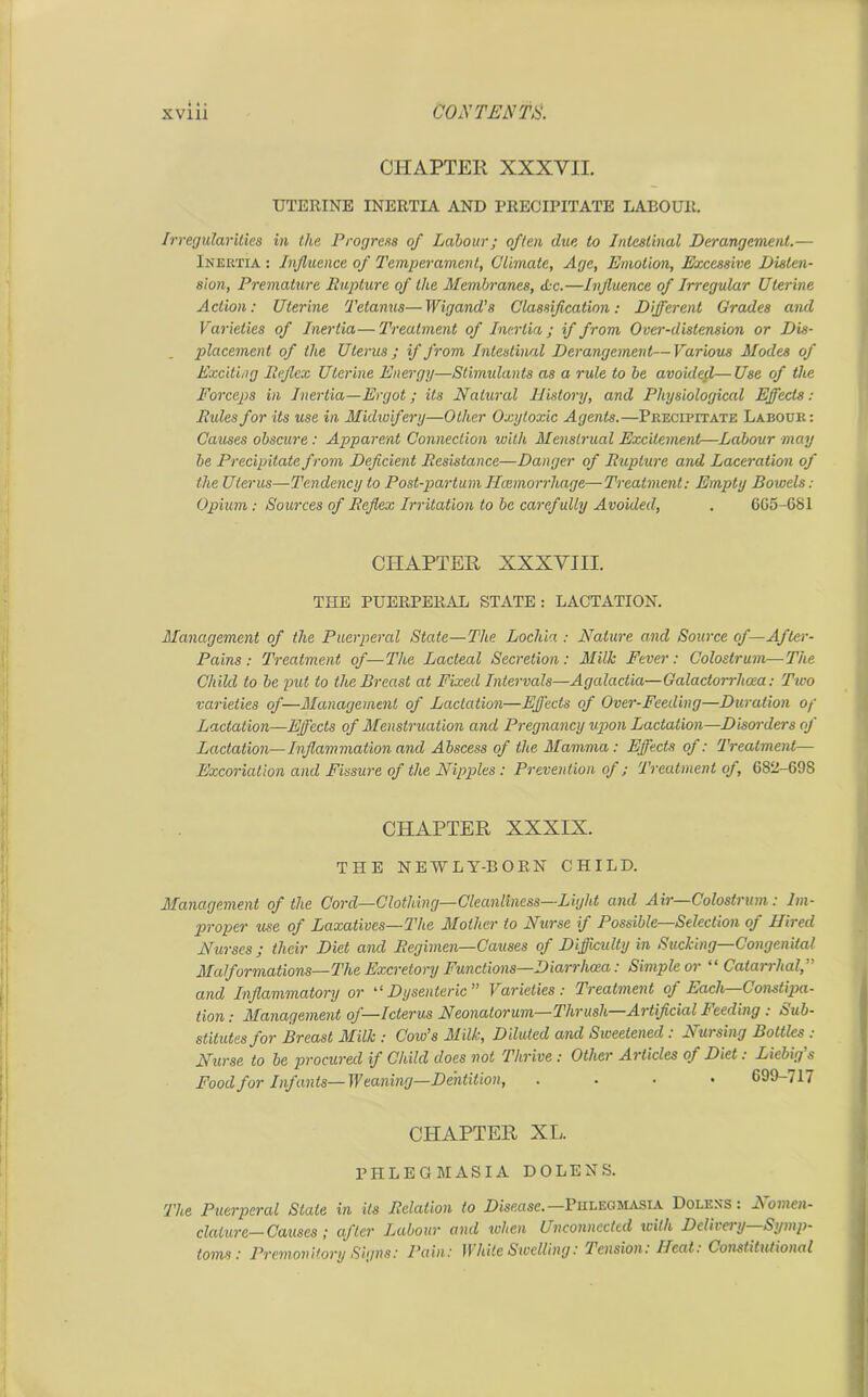 CHAPTER XXXVII. UTERINE INERTIA AND PRECIPITATE LABOUR. Irregularities in the Progress of Labour; often due to Intestinal Derangement.— Inertia : Influence of Temperament, Climate, Age, Emotion, Excessive Disten- sion, Premature Rupture of the Membranes, Ac.—Influence of Irregular Uterine Action: Uterine Tetanus—Wigand’s Classification: Different Grades and Varieties of Inertia—Treatment of Inertia; if from Over-distension or Dis- placement of the Uterus ; if from Intestinal Derangement—Various Modes of Exciting Reflex Uterine Energy—Stimulants as a rule to be avoided—Use of the Forceps in Inertia—Ergot; its Natural History, and Physiological Effects: Rules for its use in Midwifery—Other Oxy toxic Agents.—Precipitate Labour: Causes obscure : Apparent Connection with Menstrual Excitement—Labour may be Precipitate from Deficient Resistance—Danger of Rupture and Laceration of the Uterus—Tendency to Post-partum Ilcemorrhage—Treatment: Empty Bowels: Opium : Sources of Reflex Irritation to be carefully Avoided, . 6G5-6S1 CHAPTER XXXVIII. THE PUERPERAL STATE: LACTATION. Management of the Puerperal State—The Lochia : Nature and Source of— After- Pains : Treatment of—The Lacteal Secretion: Milk Fever: Colostrum—The Child to be put to the Breast at Fixed Intervals—Agalactia—Galactorrhcea: Two varieties of—Management of Lactation—Effects of Over-Feeding—Duration op Lactation—Effects of Menstruation and Pregnancy upon Lactation—Disorders of Lactation—Inflammation and Abscess of the Mamma: Effects of: Treatment— Excoriation and Fissure of the Nipples : Prevention of; Treatment of, 682-69S CHAPTER XXXIX. THE NEWLY-BORN CHILD. Management of the Cord—Clothing—Cleanliness—Light and Air—Colostrum: Im- proper use of Laxatives—The Mother to Nurse if Possible—Selection of Hired Nurses ; their Diet and Regimen—Causes of Difficulty in Sucking—Congenital Malformations—The Excretory Functions—Diarrhoea: Simple or “ Catarrhal,” and Inflammatory or ‘ ‘ Dysenteric ” Varieties: Treatment oj Each Constipa- tion: Management of—Icterus Neonatorum—Thrush Artificial 1<ceding : sub- stitutes for Breast Milk : Cow’s Milk, Diluted and Sweetened : Nursing Bottles : Nurse to be procured if Child does not Thrive : Other Articles of Diet. Liebig s Food for Infants—Weaning—Dentition, . 699-717 CHAPTER XL. PHLEGMASIA DOLE NS. The Puerperal Stale in its Relation to Disease.—Phlegmasia Dolens : Nomen- clative— Causes ; after Labour and when Unconnected with Delivery Symp- toms: Premonitory Signs: Pain: White Swelling: Tension. Heat. Constitutional