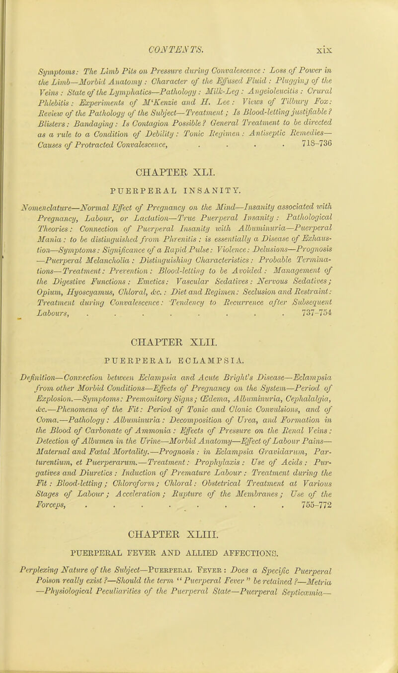 Symptoms: The Limb Pits on Pressure during Convalescence: Loss of Power in the Limb—Morbid Anatomy : Character of the Effused Fluid : Plugging of the Veins: State of the Lymphatics—Pathology: Milk-Leg: Angeioleucitis: Crural Phlebitis: Experiments of M‘Kenzie and II. Lee: Views of Tilbury Fox: Review of the Pathology of the Subject—Treatment; Is Blood-letting justifiable ? Blisters: Bandaging: Is Contagion Possible ? General Treatment to be directed as a rule to a Condition of Debility: Tonic Regimen: Antiseptic Remedies— Causes of Protracted Convalescence, .... 718-736 CHAPTER XLI. PUERPERAL INSANITY. Nomenclature—Normal Effect of Pregnancy on the Mind—Insanity associated with Pregnancy, Labour, or Lactation—True Puerperal Insanity : Pathological Theories: Connection of Puerperal Insanity with Albuminuria—Puerperal Mania: to be distinguished from Phrenitis : is essentially a Disease of Exhaus- tion—Symptoms: Significance of a Rapid Pulse: Violence: Delusions—Prognosis —Puerperal Melancholia,: Distinguishing Characteristics: Probable Termina- tions— Treatment: Prevention: Blood-letting to be Avoided: Management of the Digestive Functions: Emetics: Vascular Sedatives: Nervous Sedatives; Opium, Hyoscyamus, Chloral, Ac.: Diet and Regimen: Seclusion and Restraint: Treatment during Convalescence: Tendency to Recurrence after Subsequent Labours, ........ 737-754 CHAPTER XLII. PUERPERAL ECLAMPSIA. Definition—Connection between Eclampsia and Acute Bright's Disease—Eclampsia from other Morbid Conditions—Effects of Pregnancy on the System—Period of Explosion.—Symptoms: Premonitory Signs; (Edema, Albuminuria, Cephalalgia, Ac.—Phenomena of the Fit: Period of Tonic and Clonic Convulsions, and of Coma.—Pathology: Albuminuria: Decomposition of Uvea, and Formation in the Blood of Carbonate of Ammonia: Effects of Pressure on the Renal Veitis : Detection of Albumen in the Urine—Morbid Anatomy—Effect of Labour Pains— Maternal and Fcetal Mortality.—Prognosis: in Eclampsia Gravidarum, Par- turentium, et Puerperarum.—Treatment: Prophylaxis: Use of Acids: Pur- gatives and Diuretics : Induction of Premature Labour : Treatment during the Fit: Blood-letting; Chloroform; Chloral: Obstetrical Treatment at Various Stages of Labour; Acceleration; Rupture of the Membranes; Use of the Forceps, ........ 755-772 CHAPTER XLIII. PUERPERAL FEVER AND ALLIED AFFECTIONS. Perplexing Nature of the Subject—Puerperal Fever : Does a Specific Puerperal Poison really exist ?—Should the term “Puerperal Fever ” be retained ?—Metria —Physiological Peculiarities of the Puerperal State—Puerperal Septicaemia