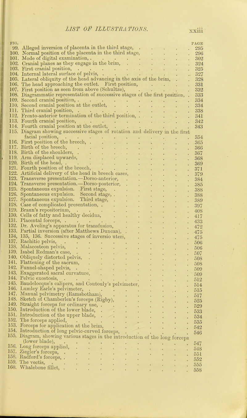 xxm n and de FIG. 99. Alleged inversion of placenta in the third stage, . 100. Normal position of the placenta in the third stage, 101. Mode of digital examination, 102. Cranial planes as they engage in the brim, 103. First cranial position 104. Internal lateral surface of pelvis, .... 105. Lateral obliquity of the head advancing in the axis of 106. The head approaching the outlet. First position, 107. First position as seen from above (Schultze), 10S. Diagrammatic representation of successive stages of th 109. Second cranial position, . 110. Second cranial position at the outlet, 111. Third cranial position, . 112. Fronto-anterior termination of the third position, 113. Fourth cranial position, 114. Fourth cranial position at the outlet, 115. Diagram showing successive stages of rotati facial position, 116. First position of the breech, 117. Birth of the breech, 1 IS. Birth of the shoulders, . 119. Aim displaced upwards, 120. Birth of the head, . 121. Fourth position of the breech, 122. Artificial delivery of the head in breech case 123. Transverse presentation.—Dorso-anterior, 124. Transverse presentation.—Dorso-posterior, 125. Spontaneous expulsion. First stage, 126. Spontaneous expulsion. Second stage, . 127. Spontaneous expulsion. Third stage, . 128. Case of complicated presentation, . 129. Braun’s repositorium, .... 130. Cells of fatty and healthy decidua, 131. Placental forceps, ..... 132. Dr. Aveling’s apparatus for transfusion, 133. Partial inversion (after Matthews Duncan), 134. 135, 136. Successive stages of inversio uteri, 137. Rachitic pelvis, 138. Malacosteon pelvis, .... 139. Isabel Redman’s case, .... 140. Obliquely distorted pelvis, 141. Flattening of the sacrum, 142. Funnel-shaped pelvis, .... 143. Exaggerated sacral curvature, 144. Pelvic exostosis, 145. Baudelocque’s calipers, and Coutouly’s pelvimeter 146. Lumley Earle’s pelvimeter, . 147. Manual pelvimetry (Ramsbotham), 148. Sketch of Chamberlen’s forceps (Rigby), 149. Straight forceps for ordinary use, . 150. Introduction of the lower blade, . 151. Introduction of the upper blade, . 152. The forceps applied, .... 153. Forceps for application at the brim, 154. Introduction of long pelvic-curved forceps, 155. Diagram, showing various stages in the introd (lower blade), 156. Long forceps applied, 157. Ziegler’s forceps, . 158. Radford’s forceps, . 159. The vectis, 160. Whalebone fillet, . the uction of In first very TAGE . 295 . 296 . 302 . 324 . 325 . 327 . 328 . 331 . 332 position, . 333 . 334 . 334 . 338 . 341 . 342 . 343 in the first he long forceps 354 365 366 367 368 369 371 379 384 385 388 388 3S9 397 408 417 433 472 475 475 506 506 507 SOS 50S 509 509 512 514 515 517 525 529 533 534 535 542 546 547 548 551 552 555 55S