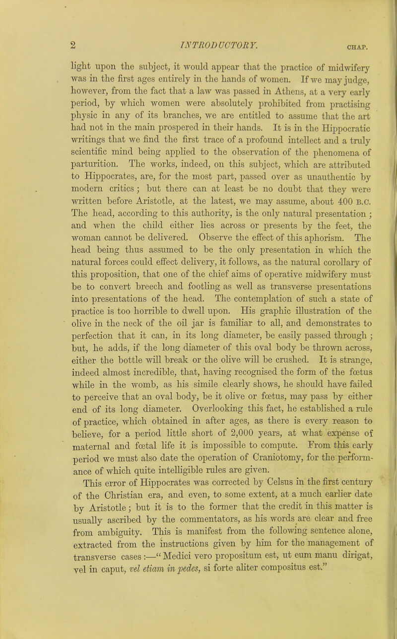 light upon the subject, it would appear that the practice of midwifery was in the first ages entirely in the hands of women. If we may judge, however, from the fact that a law was passed in Athens, at a very early period, hy which women were absolutely prohibited from practising physic in any of its branches, we are entitled to assume that the art had not in the main prospered in their hands. It is in the Hippocratic writings that we find the first trace of a profound intellect and a tndy scientific mind being applied to the observation of the phenomena of parturition. The works, indeed, on this subject, which are attributed to Hippocrates, are, for the most part, passed over as unauthentic by modern critics ; but there can at least be no doubt that they were written before Aristotle, at the latest, we may assume, about 400 B.c. The head, according to this authority, is the only natural presentation ; and when the child either lies across or presents by the feet, the woman cannot be delivered. Observe the effect of this aphorism. The head being thus assumed to be the only presentation in which the natural forces could effect delivery, it follows, as the natural corollary of this proposition, that one of the chief aims of operative midwifery must be to convert breech and footling as well as transverse presentations into presentations of the head. The contemplation of such a state of practice is too horrible to dwell upon. His graphic illustration of the olive in the neck of the oil jar is familiar to all, and demonstrates to perfection that it can, in its long diameter, be easily passed through ; but, he adds, if the long diameter of this oval body be thrown across, either the bottle will break or the olive will be crushed. It is strange, indeed almost incredible, that, having recognised the form of the foetus while in the womb, as his simile clearly shows, he should have failed to perceive that an oval body, be it olive or foetus, may pass by either end of its long diameter. Overlooking this fact, he established a rule of practice, which obtained in after ages, as there is every reason to believe, for a period little short of 2,000 years, at what expense of maternal and foetal life it .is impossible to compute. From this early period we must also date the operation of Craniotomy, for the perform- ance of which quite intelligible rules are given. This error of Hippocrates was corrected by Celsus in the first century of the Christian era, and even, to some extent, at a much earlier date by Aristotle; but it is to the former that the credit in this matter is usually ascribed by the commentators, as his words are clear and free from ambiguity. This is manifest from the following sentence alone, extracted from the instructions given by him for the management of transverse cases :—“ Medici vero propositum est, ut eum manu dirigat, vel in caput, vel etiam in pedes, si forte aliter compositus est.”