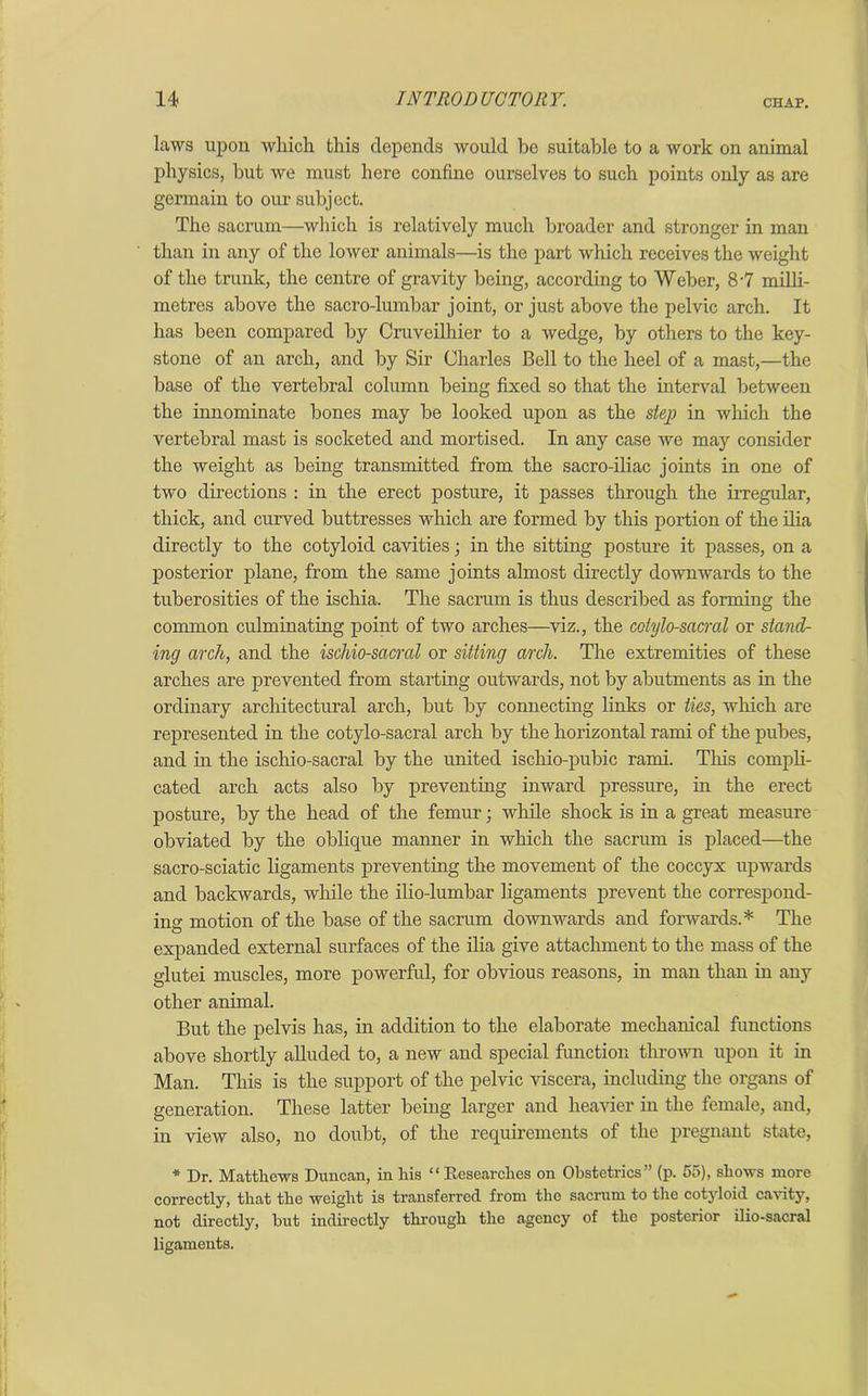 laws upon which this depends would be suitable to a work on animal physics, but we must here confine ourselves to such points only as are germain to our subject. The sacrum—which is relatively much broader and stronger in man than in any of the lower animals—is the part which receives the weight of the trunk, the centre of gravity being, according to Weber, 8-7 milli- metres above the sacro-lumbar joint, or just above the pelvic arch. It has been compared by Cruveilhier to a wedge, by others to the key- stone of an arch, and by Sir Charles Bell to the heel of a mast,—the base of the vertebral column being fixed so that the interval between the innominate bones may be looked upon as the step in which the vertebral mast is socketed and mortised. In any case we may consider the weight as being transmitted from the sacro-iliac joints in one of two directions : in the erect posture, it passes through the irregular, thick, and curved buttresses which are formed by this portion of the ilia directly to the cotyloid cavities; in the sitting posture it passes, on a posterior plane, from the same joints almost directly downwards to the tuberosities of the ischia. The sacrum is thus described as forming the common culminating point of two arches—viz., the cotylo-sacral or stand- ing arch, and the ischio-sacral or sitting arch. The extremities of these arches are prevented from starting outwards, not by abutments as in the ordinary architectural arch, but by connecting links or ties, which are represented in the cotylo-sacral arch by the horizontal rami of the pubes, and in the ischio-sacral by the united ischio-pubic rami. This compli- cated arch acts also by preventing inward pressure, in the erect posture, by the head of the femur; while shock is in a great measure obviated by the oblique manner in which the sacrum is placed—the sacro-sciatic ligaments preventing the movement of the coccyx upwards and backwards, while the ilio-lumbar ligaments prevent the correspond- ing motion of the base of the sacrum downwards and forwards.* The expanded external surfaces of the ilia give attachment to the mass of the glutei muscles, more powerful, for obvious reasons, in man than in any other animal. But the pelvis has, in addition to the elaborate mechanical functions above shortly alluded to, a new and special function thrown upon it in Man. This is the support of the pelvic viscera, including the organs of generation. These latter being larger and heavier in the female, and, in view also, no doubt, of the requirements of the pregnant state, * Dr. Matthews Duncan, in his “ Researches on Obstetrics” (p. 55), shows more correctly, that the weight is transferred from the sacrum to the cotyloid cavity, not directly, but indirectly through the agency of the posterior ilio-sacral ligaments.