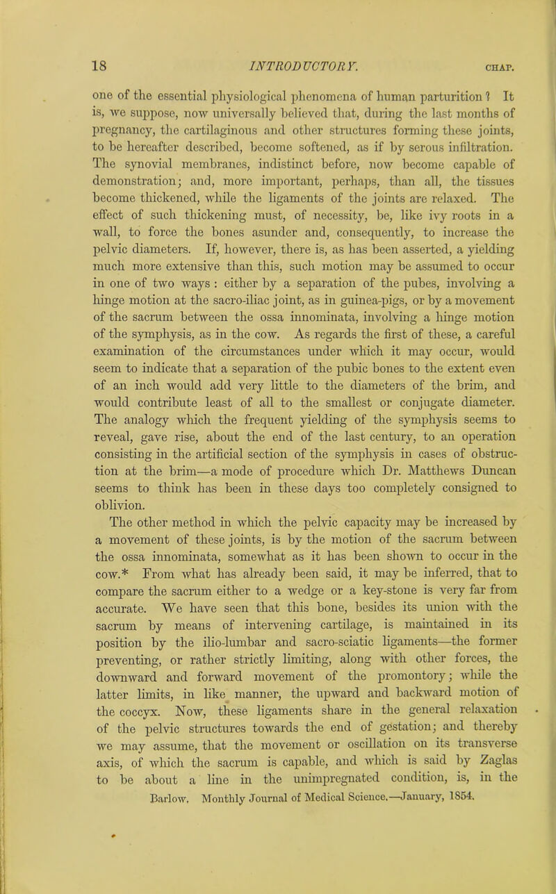 one of the essential physiological phenomena of human parturition 1 It is, we suppose, now universally believed that, during the last months of pregnancy, the cartilaginous and other structures forming these joints, to be hereafter described, become softened, as if by serous infiltration. The synovial membranes, indistinct before, now become capable of demonstration; and, more important, perhaps, than all, the tissues become thickened, while the ligaments of the joints are relaxed. The effect of such thickening must, of necessity, be, like ivy roots in a wall, to force the bones asunder and, consecpiently, to increase the pelvic diameters. If, however, there is, as has been asserted, a yielding much more extensive than this, such motion may be assumed to occur in one of two ways : either by a separation of the pubes, involving a hinge motion at the sacro-iliac joint, as in guinea-pigs, or by a movement of the sacrum, between the ossa innominata, involving a hinge motion of the symphysis, as in the cow. As regards the first of these, a careful examination of the circumstances under which it may occur, would seem to indicate that a separation of the pubic bones to the extent even of an inch would add very little to the diameters of the brim, and would contribute least of all to the smallest or conjugate diameter. The analogy which the frequent yielding of the symphysis seems to reveal, gave rise, about the end of the last century, to an operation consisting in the artificial section of the symphysis in cases of obstruc- tion at the brim—a mode of procedure which Dr. Matthews Duncan seems to think has been in these days too completely consigned to oblivion. The other method in which the pelvic capacity may be increased by a movement of these joints, is by the motion of the sacrum between the ossa innominata, somewhat as it has been shown to occur in the cow.* From what has already been said, it may be inferred, that to compare the sacrum either to a wedge or a key-stone is very far from accurate. We have seen that this bone, besides its union with the sacrum by means of intervening cartilage, is maintained in its position by the ilio-lumbar and sacro-sciatic ligaments—the former preventing, or rather strictly limiting, along with other forces, the downward and forward movement of the promontory; while the latter limits, in like manner, the upward and backward motion of the coccyx. Now, these ligaments share in the general relaxation of the pelvic structures towards the end of gestation; and thereby we may assume, that the movement or oscillation on its transverse axis, of which the sacrum is capable, and which is said by Zaglas to be about a line in the unimpregnated condition, is, in the Barlow, Monthly Journal of Medical Science.—January, 1S54.