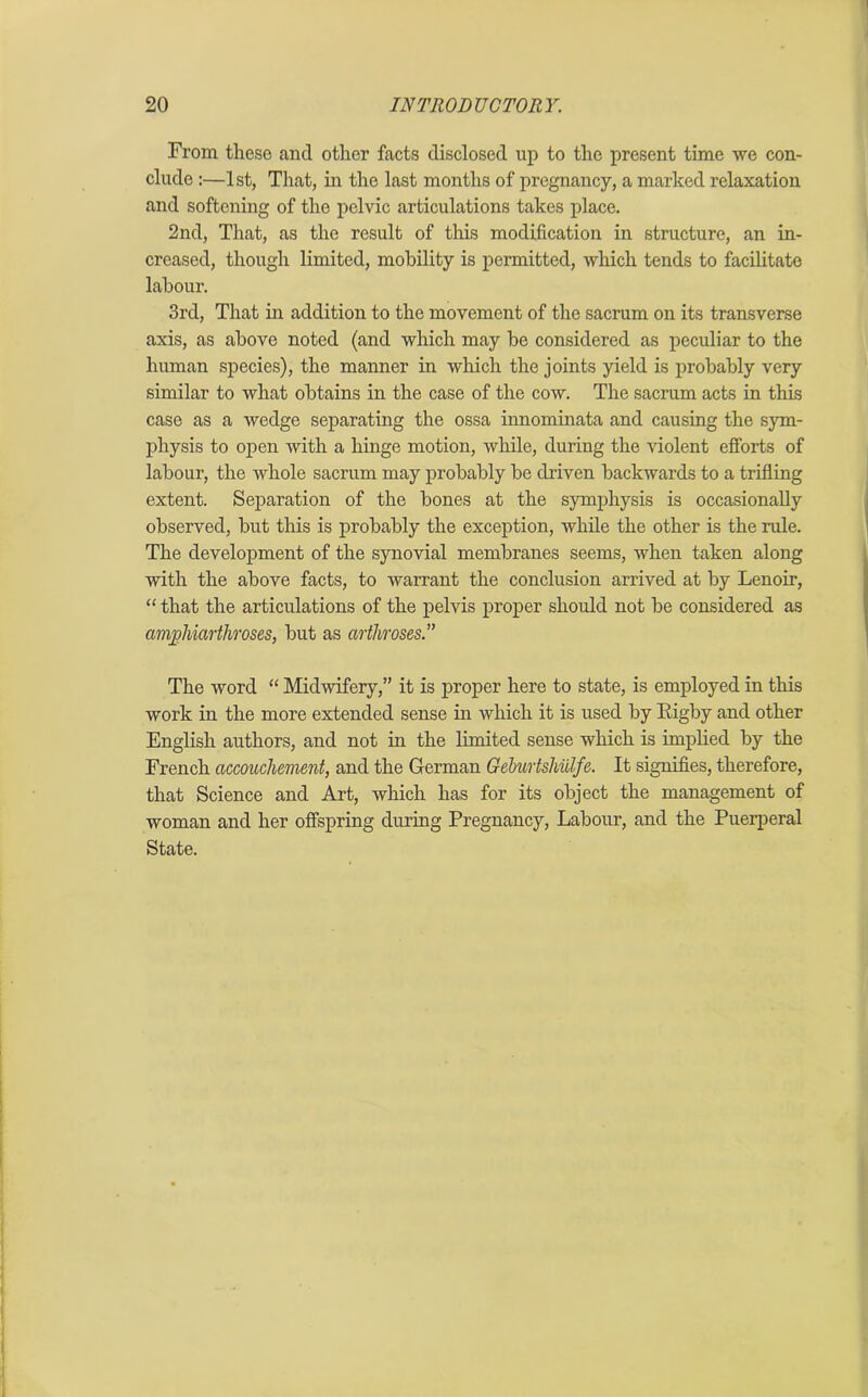 From these and other facts disclosed up to the present time we con- clude :—1st, That, in the last months of pregnancy, a marked relaxation and softening of the pelvic articulations takes place. 2nd, That, as the result of this modification in structure, an in- creased, though limited, mobility is permitted, which tends to facilitate labour. 3rd, That in addition to the movement of the sacrum on its transverse axis, as above noted (and which may be considered as peculiar to the human species), the manner in which the joints yield is probably very similar to what obtains in the case of the cow. The sacrum acts in this case as a wedge separating the ossa innominata and causing the sym- physis to open with a hinge motion, while, during the violent efforts of labour, the whole sacrum may probably be driven backwards to a trifling extent. Separation of the bones at the symphysis is occasionally observed, but this is probably the exception, while the other is the rule. The development of the synovial membranes seems, when taken along with the above facts, to warrant the conclusion arrived at by Lenoir, “ that the articulations of the pelvis proper should not be considered as anvphiarthroses, but as arthroses.” The word “ Midwifery,” it is proper here to state, is employed in this work in the more extended sense in which it is used by Rigby and other English authors, and not in the limited sense which is implied by the French accouchement, and the German Geburtshillfe. It signifies, therefore, that Science and Art, which has for its object the management of woman and her offspring during Pregnancy, Labour, and the Puerperal State.