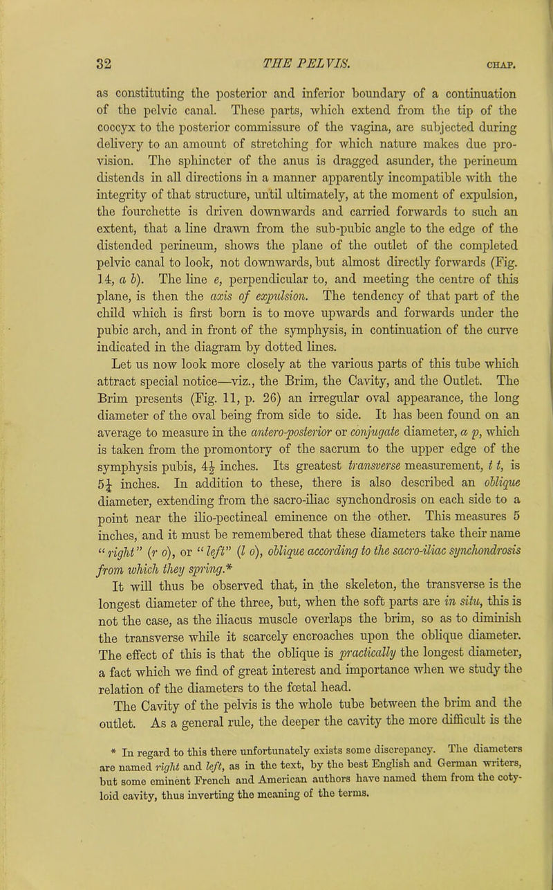 as constituting the posterior and inferior boundary of a continuation of the pelvic canal. These parts, which extend from the tip of the coccyx to the postei’ior commissure of the vagina, are subjected during delivery to an amount of stretching for which nature makes due pro- vision. The sphincter of the anus is dragged asunder, the perineum distends in all directions in a manner apparently incompatible with the integrity of that structure, until ultimately, at the moment of expulsion, the fourchette is driven downwards and carried forwards to such an extent, that a line drawn from the sub-pubic angle to the edge of the distended perineum, shows the plane of the outlet of the completed pelvic canal to look, not downwards, but almost directly forwards (Fig. 14, a b). The line e, perpendicidar to, and meeting the centre of this plane, is then the axis of expulsion. The tendency of that part of the child which is first born is to move upwards and forwards under the pubic arch, and in front of the symphysis, in continuation of the curve indicated in the diagram by dotted lines. Let us now look more closely at the various parts of this tube which attract special notice—viz., the Brim, the Cavity, and the Outlet. The Brim presents (Fig. 11, p. 26) an irregular oval appearance, the long diameter of the oval being from side to side. It has been found on an average to measure in the antero-posterior or conjugate diameter, a p, which is taken from the promontory of the sacrum to the upper edge of the symphysis pubis, 4| inches. Its greatest transverse measurement, 11, is 5 J inches. In addition to these, there is also described an oblique diameter, extending from the sacro-iliac synchondrosis on each side to a point near the ilio-pectineal eminence on the other. This measures 5 inches, and it must be remembered that these diameters take their name “right” (r 6), or “left” (l o), oblique according to the sacro-iliac synchondrosis from which they spring * It will thus be observed that, in the skeleton, the transverse is the longest diameter of the three, but, when the soft parts are in situ, this is not the case, as the iliacus muscle overlaps the brim, so as to diminish the transverse while it scarcely encroaches upon the oblique diameter. The effect of this is that the oblique is practically the longest diameter, a fact which we find of great interest and importance when we study the relation of the diameters to the foetal head. The Cavity of the pelvis is the whole tube between the brim and the outlet. As a general rule, the deeper the cavity the more difficult is the * In regard to this there unfortunately exists some discrepancy. The diameters are named right and left, as in the text, by the best English and Geiman wi iters, but some eminent French and American authors have named them from the coty- loid cavity, thus inverting the meaning of the terms.