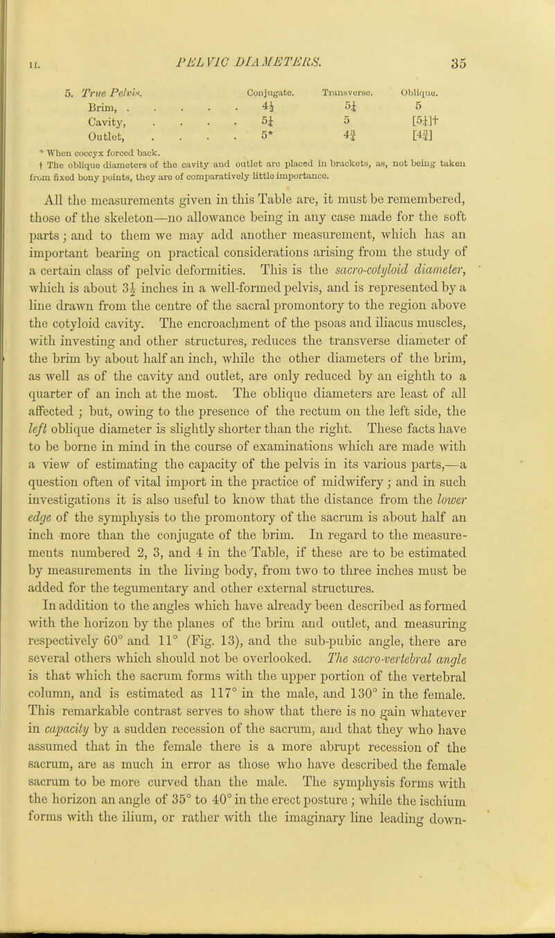 5. True Pelvis. Conjugate. Transverse. Oblique. Brim, . . . 4£ H 5 Cavity, . . 5± 5 [5.11+ Outlet, * When coccyx forced back. 5* 4f [4|] t The oblique diameters of tho cavity and outlet are placed in brackets, as, not being taken from fixed bony points, they are of comparatively little importance. All the measurements given in this Table are, it must be remembered, those of the skeleton—no allowance being in any case made for the soft parts; and to them we may add another measurement, which has an important bearing on practical considerations arising from the study of a certain class of pelvic deformities. This is the sacro-cotyloid diameter, which is about 3£ inches in a well-formed pelvis, and is represented by a line drawn from the centre of the sacral promontory to the region above the cotyloid cavity. The encroachment of the psoas and iliacus muscles, with investing and other structures, reduces the transverse diameter of the brim by about half an inch, while the other diameters of the brim, as well as of the cavity and outlet, are only reduced by an eighth to a quarter of an inch at the most. The oblique diameters are least of all affected ; but, owing to the presence of the rectum on the left side, the left oblique diameter is slightly shorter than the right. These facts have to be borne in mind in the course of examinations which are made with a view of estimating the capacity of the pelvis in its various parts,—a question often of vital import in the practice of midwifery; and in such investigations it is also useful to know that the distance from the lower edge of the symphysis to the promontory of the sacrum is about half an inch more than the conjugate of the brim. In regard to the measure- ments numbered 2, 3, and 4 in the Table, if these are to be estimated by measurements in the living body, from two to three inches must be added for the tegumentary and other external structures. In addition to the angles which have already been described as formed with the horizon by the planes of the brim and outlet, and measuring respectively 60° and 11° (Fig. 13), and the sub-pubic angle, there are several others which should not be overlooked. The sacro-vertebral angle is that which the sacrum forms with the upper portion of the vertebral column, and is estimated as 117° in the male, and 130° in the female. This remarkable contrast serves to show that there is no gain whatever in capacity by a sudden recession of the sacrum, and that they who have assumed that in the female there is a more abrupt recession of the sacrum, are as much in error as those who have described the female sacrum to be more curved than the male. The symphysis forms with the horizon an angle of 35° to 40° in the erect posture ; while the ischium forms with the ilium, or rather with the imaginary line leading down-