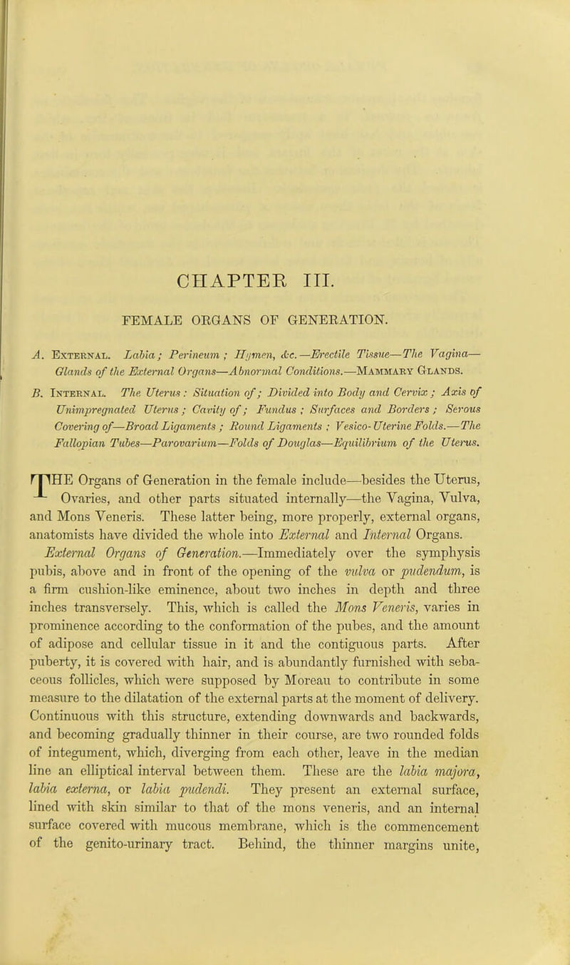 CHAPTER III. FEMALE OEGANS OF GENEEATION. A. External. Labia; Perineum ; Hymen, <0e.—Erectile Tissue—The Vagina— Glands of the External Organs—Abnormal Conditions.—Mammary Glands. B. Internal. The Uterus: Situation of; Divided into Body and Cervix ; Axis of Unimpregnated Uterus; Cavity of; Fundus; Surfaces and Borders; Serous Covering of—Broad Ligaments ; Bound Ligaments ; Vesico- Uterine Folds.—The Fallopian Tubes—Parovarium—Folds of Douglas—Equilibrium of the Uterns. mHE Organs of Generation in the female include—besides the Uterus, Ovaries, and other parts situated internally—the Vagina, Vulva, and Mons Veneris. These latter being, more properly, external organs, anatomists have divided the whole into External and Internal Organs. External Organs of Generation.—Immediately over the symphysis pubis, above and in front of the opening of the vulva or pudendum, is a firm cushion-like eminence, about two inches in depth and three inches transversely. This, which is called the Mons Veneris, varies in prominence according to the conformation of the pubes, and the amount of adipose and cellular tissue in it and the contiguous parts. After puberty, it is covered with hair, and is abundantly furnished with seba- ceous follicles, which were supposed by Moreau to contribute in some measure to the dilatation of the external parts at the moment of delivery. Continuous with this structure, extending downwards and backwards, and becoming gradually thinner in their course, are two rounded folds of integument, which, diverging from each other, leave in the median line an elliptical interval between them. These are the labia majora, labia externa, or labia pudendi. They present an external surface, lined with skin similar to that of the mons veneris, and an internal surface covered with mucous membrane, which is the commencement of the genito-urinary tract. Behind, the thinner margins unite,