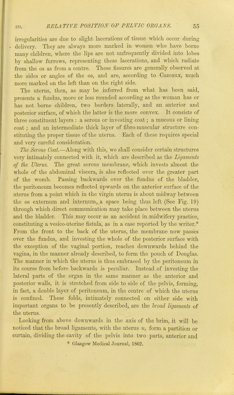 irregularities are clue to slight lacerations of tissue which occur during * delivery. They are always more marked in women who have borne many children, where the lips are not unfrequently divided into lobes by shallow furrows, representing these lacerations, and which radiate from the os as from a centre. These fissures are generally observed at the sides or angles of the os, and are, according to Cazeaux, much more marked on the left than on the right side. The uterus, then, as may be inferred from what has been said, presents a fundus, more or less rounded according as the woman has or has not borne children, two borders laterally, and an anterior and posterior surface, of which the latter is the more convex. It consists of three constituent layers : a serous or investing coat; a mucous or lining coat; and an intermediate thick layer of fibro-muscular structure con- stituting the proper tissue of the uterus. Each of these requires special and very careful consideration. The Serous Coat.—Along with this, we shall consider certain structures very intimately connected with it, which are described as the Ligaments of the Uterus. The great serous membrane, which invests almost the whole of the abdominal viscera, is also reflected over the greater part of the womb. Passing backwards over the fundus of the bladder, the peritoneum becomes reflected upwards on the anterior surface of the uterus from a point which in the virgin uterus is about midway between the os externum and internum,, a space being thus left (See Fig. 19) through which direct communication may take place between the uterus and the bladder. This may occur as an accident in.midwifery practice, constituting a vesico-uterine fistula, as in a case reported by the writer.* From the front to the back of the uterus, the membrane now passes over the fundus, and investing the whole of the posterior surface with the exception of the vaginal portion, reaches downwards behind the vagina, in the manner already described, to form the pouch of Douglas. The manner in which the uterus is thus embraced by the peritoneum in its course from before backwards is peculiar. Instead of investing the lateral parts of the organ in the same manner as the anterior and posterior walls, it is stretched from side to side of the pelvis, forming, in fact, a double layer of peritoneum, in the centre of which the uterus is confined. These folds, intimately connected on either side with important organs to be presently described, are the broad ligaments of the uterus. Looking from above downwards in the axis of the brim, it will be noticed that the broad ligaments, with the uterus u, form a partition or curtain, dividing the cavity of the pelvis into two parts, anterior and * Glasgow Medical Journal, 1862,