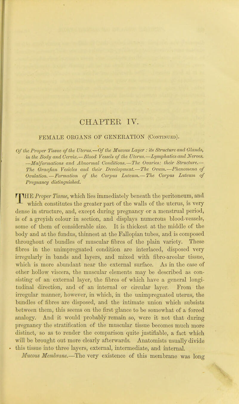 CHAPTER IY. FEMALE OEGANS OF GENERATION (Continued). Of the Proper Tissue of the Uterus.—Of the Mucous Layer : its Structure and Glands, in the Body and Cervix.—Blood Vessels of the Uterus.—Lymphatics and Nerves. —Malformations and Abnormal Conditions.—The Ovaries: their Structure.— The Graafian Vesicles and their Development.—The Ovum.—Phenomena of Ovulation.—Formation of the Corpus Luteum.— The Corpus Luteum of Pregnancy distinguished. mHE Proper Tissue, which lies immediately beneath the peritoneum, and ^ which constitutes the greater part of the walls of the uterus, is very dense in structure, and, except during pregnancy or a menstrual period, is of a greyish colour in section, and displays numerous blood-vessels, some of them of considerable size. It is thickest at the middle of the body and at the fundus, thinnest at the Fallopian tubes, and is composed throughout of bundles of muscular fibres of the plain variety. These fibres in the unimpregnated condition are interlaced, disposed very irregularly in bands and layers, and mixed with fibro-areolar tissue, which is more abundant near the external surface. As in the case of other hollow viscera, the muscular elements may be described as con- sisting of an external layer, the fibres of which have a general longi- tudinal direction, and of an internal or circular layer. From the irregular manner, however, in which, in the unimpregnated uterus, the bundles of fibres are disposed, and the intimate union which subsists between them, this seems on the first glance to be somewhat of a forced analogy. And it would probably remain so, were it not that during pregnancy the stratification of the muscular tissue becomes much more distinct, so as to render the comparison quite justifiable, a fact which will be brought out more clearly afterwards. Anatomists usually divide • this tissue into three layers, external, intermediate, and internal. Mucous Membrane.—The very existence of this membrane was long