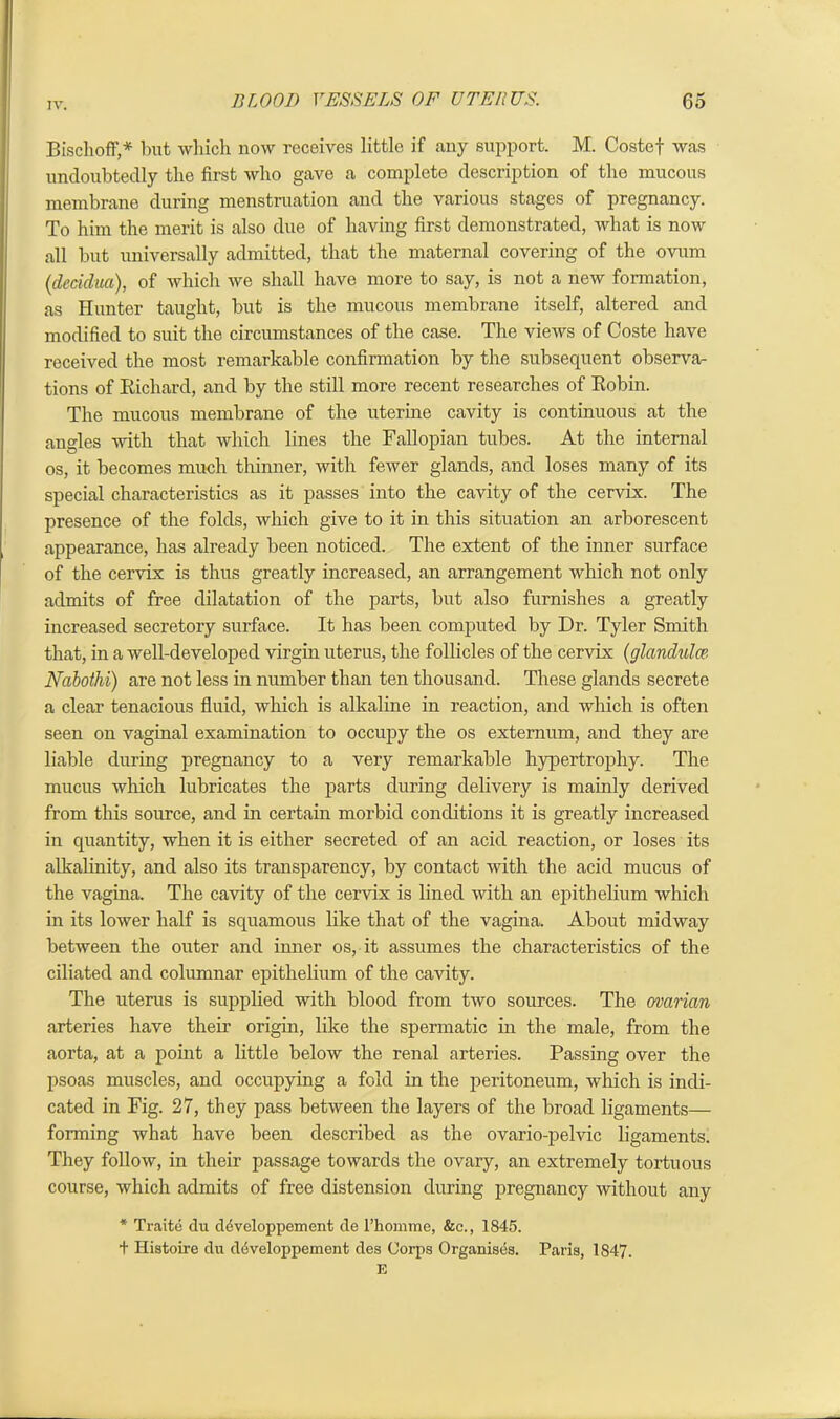 Bischoff,* but which now receives little if any support. M. Costef was undoubtedly the first who gave a complete description of the mucous membrane during menstruation and the various stages of pregnancy. To him the merit is also due of having first demonstrated, what is now all but universally admitted, that the maternal covering of the ovum (decidua), of which we shall have more to say, is not a new formation, as Hunter taught, but is the mucous membrane itself, altered and modified to suit the circumstances of the case. The views of Coste have received the most remarkable confirmation by the subsequent observa- tions of Richard, and by the still more recent researches of Robin. The mucous membrane of the uterine cavity is continuous at the angles with that which lines the Fallopian tubes. At the internal os, it becomes much thinner, with fewer glands, and loses many of its special characteristics as it passes into the cavity of the cervix. The presence of the folds, which give to it in this situation an arborescent appearance, has already been noticed. The extent of the inner surface of the cervix is thus greatly increased, an arrangement which not only admits of free dilatation of the parts, but also furnishes a greatly increased secretory surface. It has been computed by Dr. Tyler Smith that, in a well-developed virgin uterus, the follicles of the cervix (glandulce. Nabothi) are not less in number than ten thousand. These glands secrete a clear tenacious fluid, which is alkaline in reaction, and which is often seen on vaginal examination to occupy the os externum, and they are liable during pregnancy to a very remarkable hypertrophy. The mucus which lubricates the parts during delivery is mainly derived from this source, and in certain morbid conditions it is greatly increased in quantity, when it is either secreted of an acid reaction, or loses its alkalinity, and also its transparency, by contact with the acid mucus of the vagina. The cavity of the cervix is lined with an epithelium which in its lower half is squamous like that of the vagina. About midway between the outer and inner os, it assumes the characteristics of the ciliated and columnar epithelium of the cavity. The uterus is supplied with blood from two sources. The ovarian arteries have their origin, like the spermatic in the male, from the aorta, at a point a little below the renal arteries. Passing over the psoas muscles, and occupying a fold in the peritoneum, which is indi- cated in Fig. 27, they pass between the layers of the broad ligaments— forming what have been described as the ovario-pelvic ligaments. They follow, in their passage towards the ovary, an extremely tortuous course, which admits of free distension during pregnancy without any * Traite du developpement de l’komme, &c., 1845. + Histoire du developpement des Corps Organises. Paris, 1847. E