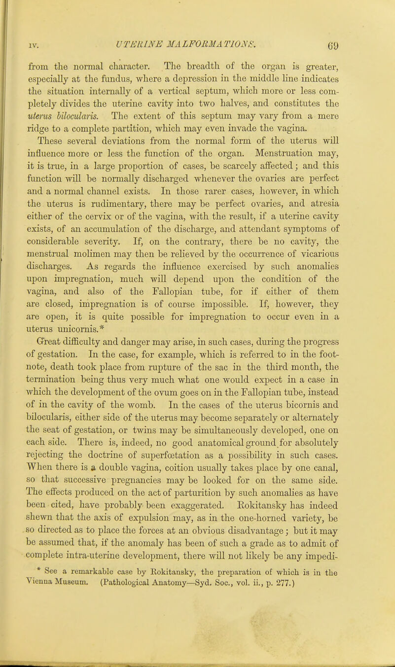 from the normal character. The breadth of the organ is greater, especially at the fundus, where a depression in the middle line indicates the situation internally of a vertical septum, which more or less com- pletely divides the uterine cavity into two halves, and constitutes the uterus bilocularis. The extent of this septum may vary from a mere ridge to a complete partition, which may even invade the vagina. These several deviations from the normal form of the uterus will influence more or less the function of the organ. Menstruation may, it is true, in a large proportion of cases, be scarcely affected; and this function will be normally discharged whenever the ovaries are perfect and a normal channel exists. In those rarer cases, however, in which the uterus is rudimentary, there may be perfect ovaries, and atresia either of the cervix or of the vagina, with the result, if a uterine cavity exists, of an accumulation of the discharge, and attendant symptoms of considerable severity. If, on the contrary, there be no cavity, the menstrual molimen may then be relieved by the occurrence of vicarious discharges. As regards the influence exercised by such anomalies upon impregnation, much will depend upon the condition of the vagina, and also of the Fallopian tube, for if either of them are closed, impregnation is of course impossible. If, however, they are open, it is quite possible for impregnation to occur even in a uterus unicornis A Great difficulty and danger may arise, in such cases, during the progress of gestation. In the case, for example, which is referred to in the foot- note, death took place from rupture of the sac in the third month, the termination being thus very much what one would expect in a case in which the development of the ovum goes on in the Fallopian tube, instead of in the cavity of the womb. In the cases of the uterus bicornis and bilocularis, either side of the uterus may become separately or alternately the seat of gestation, or twins may be simultaneously developed, one on each side. There is, indeed, no good anatomical ground for absolutely rejecting the doctrine of superfcetation as a possibility in such cases. When there is a double vagina, coition usually takes place by one canal, so that successive pregnancies may be looked for on the same side. The effects produced on the act of parturition by such anomalies as have been cited, have probably been exaggerated. Eokitansky has indeed shewn that the axis of expulsion may, as in the one-horned variety, be so directed as to place the forces at an obvious disadvantage; but it may be assumed that, if the anomaly has been of such a grade as to admit of complete intra-uterine development, there will not likely be any impedi- * See a remarkable case by Rokitansky, the preparation of which is in the ^ ienna Museum. (Pathological Anatomy—Syd. Soc., vol. ii., p. 277.)