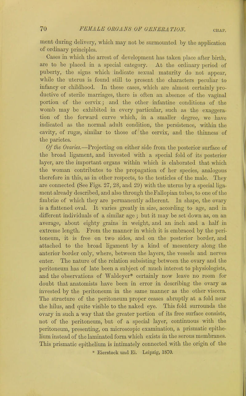 CUA1\ mont during delivery, which may not be surmounted by the application of ordinary principles. Cases in which the arrest of development has taken place after birth, are to bo placed in a special category. At the ordinary period of puberty, the signs which indicate sexual maturity do not appear, while the uterus is found still to present the characters peculiar to infancy or childhood. In these cases, which are almost certainly pro- ductive of sterile marriages, there is often an absence of the vaginal portion of the cervix; and the other infantine conditions of the womb may be exhibited in every particular, such as the exaggera- tion of the forward curve which, in a smaller degree, we have indicated as the normal adult condition, the persistence, within the cavity, of rugae, similar to those of the cervix, and the thinness of the parietes. Of the Ovaries.—Projecting on either side from the posterior surface of the broad ligament, and invested with a special fold of its posterior layer, are the important organs within which is elaborated that which the woman contributes to the propagation of her species, analogous therefore in this, as in other respects, to the testicles of the male. They are connected (See Figs. 27, 28, and 29) with the uterus by a special liga- ment already described, and also through the Fallopian tubes, to one of the fimbriae of which they are permanently adherent. In shape, the ovary is a flattened oval. It varies greatly in size, according to age, and in different individuals of a similar age ; but it may be set down as, on an average, about eighty grains in weight, and an inch and a half in extreme length. From the maimer in which it is embraced by the peri- toneum, it is free on two sides, and on the posterior border, and attached to the broad ligament by a kind of mesentery along the anterior border only, where, between the layers, the vessels and nerves enter. The nature of the relation subsisting between the ovary and the peritoneum has of late been a subject of much interest to physiologists, and the observations of Waldeyer* certainly now leave no room for doubt that anatomists have been in error in describing the ovary as invested by the peritoneum in the same manner as the other viscera. The structure of the peritoneum proper ceases abruptly at a fold near the hilus, and quite visible to the naked eye. This fold surrounds the ovary in such a way that the greater portion of its free surface consists, not of the peritoneum, but of a special layer, continuous with the peritoneum, presenting, on microscopic examination, a prismatic epithe- lium instead of the laminated form which exists in the serous membranes. This prismatic epithelium is intimately connected with the origin of the * Eierstock und Ei. Leipzig, 1870.