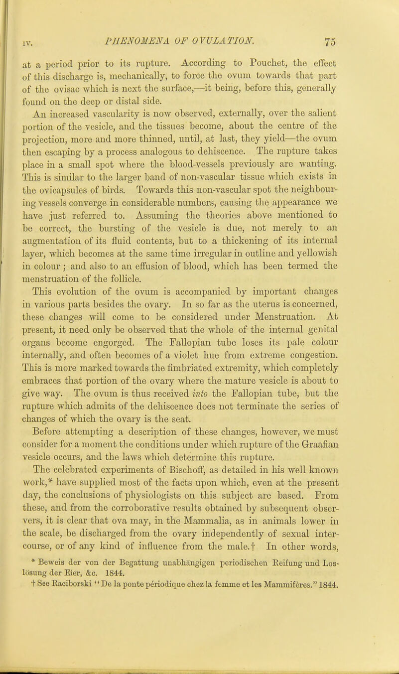 at a period prior to its rupture. According to Poucliet, the effect of this discharge is, mechanically, to force the ovum towards that part of the ovisac which is next the surface,—it being, before this, generally found on the deep or distal side. An increased vascularity is now observed, externally, over the salient portion of the vesicle, and the tissues become, about the centre of the projection, more and more thinned, until, at last, they yield—the ovum then escaping by a process analogous to dehiscence. The rupture takes place in a small spot where the blood-vessels previously are wanting. This is similar to the larger band of non-vascular tissue which exists in the ovicapsules of birds. Towards this non-vascular spot the neighbour- ing vessels converge in considerable numbers, causing the appearance we have just referred to. Assuming the theories above mentioned to be correct, the bursting of the vesicle is due, not merely to an augmentation of its fluid contents, but to a thickening of its internal layer, which becomes at the same time irregular in outline and yellowish in colour; and also to an effusion of blood, which has been termed the menstruation of the follicle. This evolution of the ovum is accompanied by important changes in various parts besides the ovary. In so far as the uterus is concerned, these changes will come to be considered under Menstruation. At present, it need only be observed that the whole of the internal genital organs become engorged. The Fallopian tube loses its pale colour internally, and often becomes of a violet hue from extreme congestion. This is more marked towards the fimbriated extremity, which completely embraces that portion of the ovary where the mature vesicle is about to give way. The ovum is thus received into the Fallopian tube, but the rupture which admits of the dehiscence does not terminate the series of changes of which the ovary is the seat. Before attempting a description of these changes, however, we must consider for a moment the conditions under which rupture of the Graafian vesicle occurs, and the laws which determine this rupture. The celebrated experiments of Bischoff, as detailed in his well known work,* have supplied most of the facts upon which, even at the present day, the conclusions of physiologists on this subj ect are based. From these, and from the corroborative results obtained by subsequent obser- vers, it is clear that ova may, in the Mammalia, as in animals lower in the scale, be discharged from the ovary independently of sexual inter- course, or of any kind of influence from the male.f In other words, * Beweis der von der Begattung unabkangigen periodischen Beifung und Los- losung der Eier, &c. 1844. t See Baciborski “ De la ponte periodique cliez la femme et les Mammiferes. ” 1844.