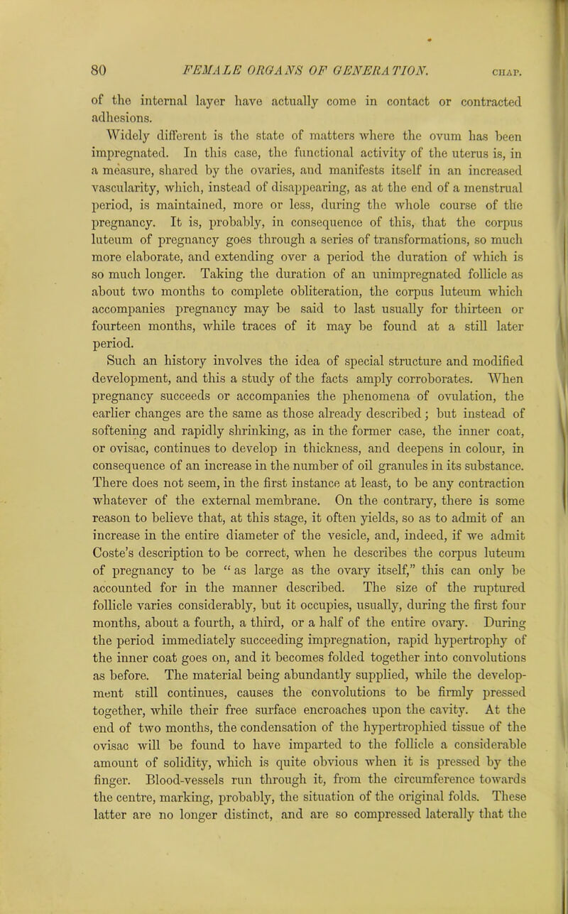 of tho internal layer have actually come in contact or contracted adhesions. Widely different is the state of matters where the ovum has been impregnated. In this case, the functional activity of the uterus is, in a measure, shared by the ovaries, and manifests itself in an increased vascularity, which, instead of disappearing, as at the end of a menstrual period, is maintained, more or less, during the whole course of the pregnancy. It is, probably, in consequence of this, that the corpus luteum of pregnancy goes through a series of transformations, so much more elaborate, and extending over a period the duration of which is so much longer. Taking the duration of an unimpregnated follicle as about two months to complete obliteration, the corpus luteum which accompanies pregnancy may be said to last usually for thirteen or fourteen months, while traces of it may be found at a still later period. Such an history involves the idea of special structure and modified development, and this a study of the facts amply corroborates. When pregnancy succeeds or accompanies the phenomena of ovulation, the earlier changes are the same as those already described ; but instead of softening and rapidly shrinking, as in the former case, the inner coat, or ovisac, continues to develop in thickness, and deepens in colour, in consequence of an increase in the number of oil granules in its substance. There does not seem, in the first instance at least, to be any contraction whatever of the external membrane. On the contrary, there is some reason to believe that, at this stage, it often yields, so as to admit of an increase in the entire diameter of the vesicle, and, indeed, if we admit Coste’s description to be correct, when he describes the corpus luteum of pregnancy to be “ as large as the ovary itself,” this can only be accounted for in the manner described. The size of the ruptured follicle varies considerably, but it occupies, usually, during the first four months, about a fourth, a third, or a half of the entire ovary. During the period immediately succeeding impregnation, rapid hypertrophy of the inner coat goes on, and it becomes folded together into convolutions as before. The material being abundantly supplied, while the develop- ment still continues, causes the convolutions to be firmly pressed together, while their free surface encroaches upon the cavity. At the end of two months, the condensation of the hypertrophied tissue of the ovisac will be found to have imparted to the follicle a considerable amount of solidity, which is quite obvious when it is pressed by the finger. Blood-vessels run through it, from the circumference towards the centre, marking, probably, the situation of the original folds. These latter are no longer distinct, and are so compressed laterally that the