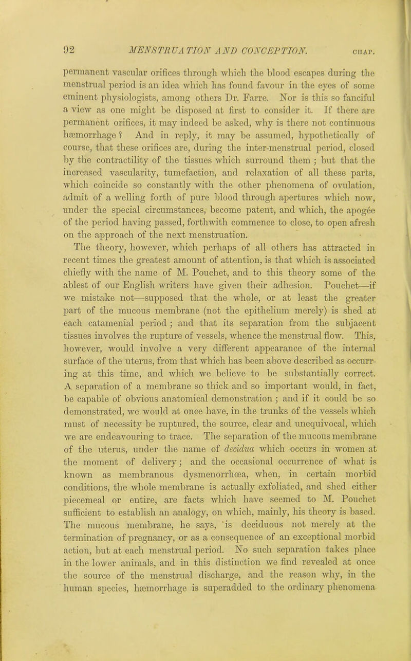 CHAP. permanent vascular orifices through which the blood escapes during the menstrual period is an idea which has found favour in the eyes of some eminent physiologists, among others Dr. Farre. Nor is this so fanciful a view as one might be disposed at first to consider it. If there are permanent orifices, it may indeed be asked, why is there not continuous haemorrhage 1 And in reply, it may be assumed, hypothetically of course, that these orifices are, during the inter-menstrual period, closed by the contractility of the tissues which surround them ; but that the increased vascularity, tumefaction, and relaxation of all these parts, which coincide so constantly with the other phenomena of ovulation, admit of a welling forth of pure blood through apertures which now, under the special circumstances, become patent, and which, the apogee of the period having passed, forthwith commence to close, to open afresh on the approach of the next menstruation. The theory, however, which perhaps of all others has attracted in recent times the greatest amount of attention, is that which is associated chiefly with the name of M. Pouchet, and to this theory some of the ablest of our English writers have given their adhesion. Pouchet—if we mistake not—supposed that the whole, or at least the greater part of the mucous membrane (not the epithelium merely) is shed at each catamenial period; and that its separation from the subjacent tissues involves the rupture of vessels, whence the menstrual flow. This, however, would involve a very different appearance of the internal surface of the uterus, from that which has been above described as occurr- ing at this time, and which we believe to be substantially correct. A separation of a membrane so thick and so important would, in fact, be capable of obvious anatomical demonstration ; and if it could be so demonstrated, we would at once have, in the trunks of the vessels which must of necessity be ruptured, the source, clear and unequivocal, which we are endeavouring to trace. The separation of the mucous membrane of the uterus, under the name of cledclua which occurs in women at the moment of delivery; and the occasional occurrence of what is known as membranous dysmenorrhoea, when, in certain morbid conditions, the whole membrane is actually exfoliated, and shed either piecemeal or entire, are facts which have seemed to M. Pouchet sufficient to establish an analogy, on which, mainly, his theory is based. The mucous membrane, he says, 'is deciduous not merely at the termination of pregnancy, or as a consequence of an exceptional morbid action, but at each menstrual period. No such separation takes place in the lower animals, and in this distinction we find revealed at once the source of the menstrual discharge, and the reason why, in the human species, haemorrhage is superadded to the ordinary phenomena