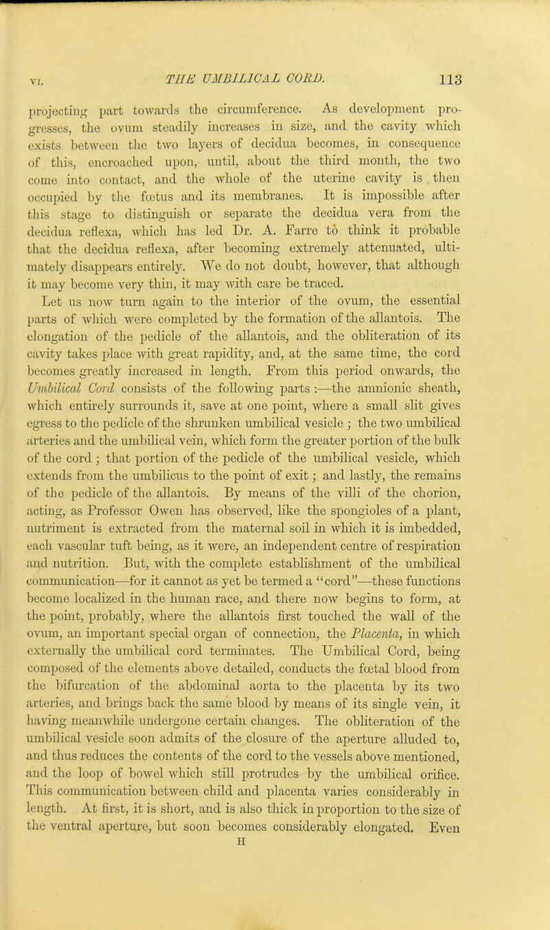 projecting part towards the circumference. As development pro- gresses, the ovum steadily increases in size, and the cavity which exists between the two layers of decidua becomes, in consequence of this, encroached upon, until, about the third month, the two come into contact, and the whole of the uterine cavity is then occupied by the foetus and its membranes. It is impossible after this stage to distinguish or separate the decidua vera from the decidua reflexa, which has led Dr. A. Farre to think it probable that the decidua reflexa, after becoming extremely attenuated, ulti- mately disappears entirely. We do not doubt, however, that although it may become very thin, it may with care be traced. Let us hoav turn again to the interior of the ovum, the essential parts of which were completed by the formation of the allantois. The elongation of the pedicle of the allantois, and the obliteration of its cavity takes place with great rapidity, and, at the same time, the cord becomes greatly increased in length. From this period onwards, the Umbilical Cord consists of the following parts :—the amnionic sheath, which entirely surrounds it, save at one point, where a small slit gives egress to the pedicle of the shrunken umbilical vesicle ; the two umbilical arteries and the umbilical vein, which form the greater portion of the bulk of the cord ; that portion of the pedicle of the umbilical vesicle, which extends from the umbilicus to the point of exit; and lastly, the remains of the pedicle of the allantois. By means of the villi of the chorion, acting, as Professor Owen has observed, like the spongioles of a plant, nutriment is extracted from the maternal soil in which it is imbedded, each vascular tuft being, as it were, an independent centre of respiration and nutrition. But, with the complete establishment of the umbilical communication—for it cannot as yet be termed a “cord”—these functions become localized in the human race, and there now begins to form, at the point, probably, where the allantois first touched the Avail of the ovum, an important special organ of connection, the Placenta, in Avhich externally the umbilical cord terminates. The Umbilical Cord, being composed of the elements above detailed, conducts the foetal blood from the bifurcation of the abdominal aorta to the placenta by its two arteries, and brings back the same blood by means of its single vein, it having meamvhile undergone certain changes. The obliteration of the umbilical vesicle soon admits of the closure of the aperture alluded to, and thus reduces the contents of the cord to the vessels above mentioned, and the loop of bowel Avliich still protrudes by the umbilical orifice. This communication betAveen child and placenta varies considerably in length. At first, it is short, and is also thick in proportion to the size of the ventral aperture, but soon becomes considerably elongated. Even H