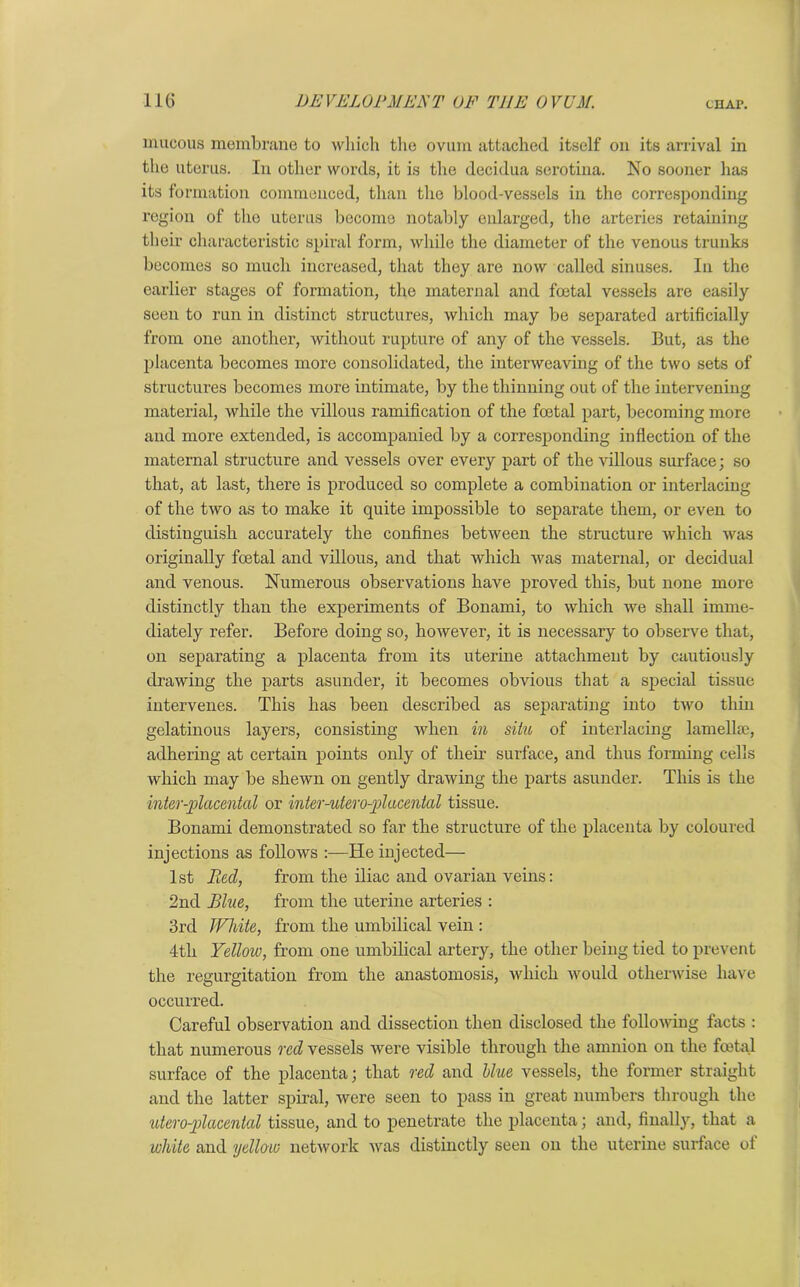 mucous membrane to which the ovum attached itself on its arrival in the uterus. In other words, it is the decidua serotina. No sooner has its formation commenced, than the blood-vessels in the corresponding region of the uterus become notably enlarged, the arteries retaining their characteristic spiral form, while the diameter of the venous trunks becomes so much increased, that they are now called sinuses. In the earlier stages of formation, the maternal and foetal vessels are easily seen to run in distinct structures, which may be separated artificially from one another, without rupture of any of the vessels. But, as the placenta becomes more consolidated, the interweaving of the two sets of structures becomes more intimate, by the thinning out of the intervening material, while the villous ramification of the foetal part, becoming more and more extended, is accompanied by a corresponding inflection of the maternal structure and vessels over every part of the villous surface; so that, at last, there is produced so complete a combination or interlacing of the two as to make it quite impossible to separate them, or even to distinguish accurately the confines between the structure which was originally foetal and villous, and that which was maternal, or decidual and venous. Numerous observations have proved this, but none more distinctly than the experiments of Bonami, to which we shall imme- diately refer. Before doing so, however, it is necessary to observe that, on separating a placenta from its uterine attachment by cautiously drawing the parts asunder, it becomes obvious that a special tissue intervenes. This has been described as separating into two thin gelatinous layers, consisting when in situ of interlacing lamellae, adhering at certain points only of their surface, and thus forming cells which may be shewn on gently drawing the parts asunder. This is the inter-placental or inter-uteroplacental tissue. Bonami demonstrated so far the structure of the placenta by coloured injections as follows He injected— 1st Pied, from the iliac and ovarian veins: 2nd Blue, from the uterine arteries : 3rd White, from the umbilical vein : 4th Yellow, from one umbilical artery, the other being tied to prevent the regurgitation from the anastomosis, which would otherwise have occurred. Careful observation and dissection then disclosed the following facts : that numerous red vessels were visible through the amnion on the foetal surface of the placenta; that red and blue vessels, the former straight and the latter spiral, were seen to pass in great numbers through the utero-plcicental tissue, and to penetrate the placenta; and, finally, that a white and yellow network was distinctly seen on the uterine surface of