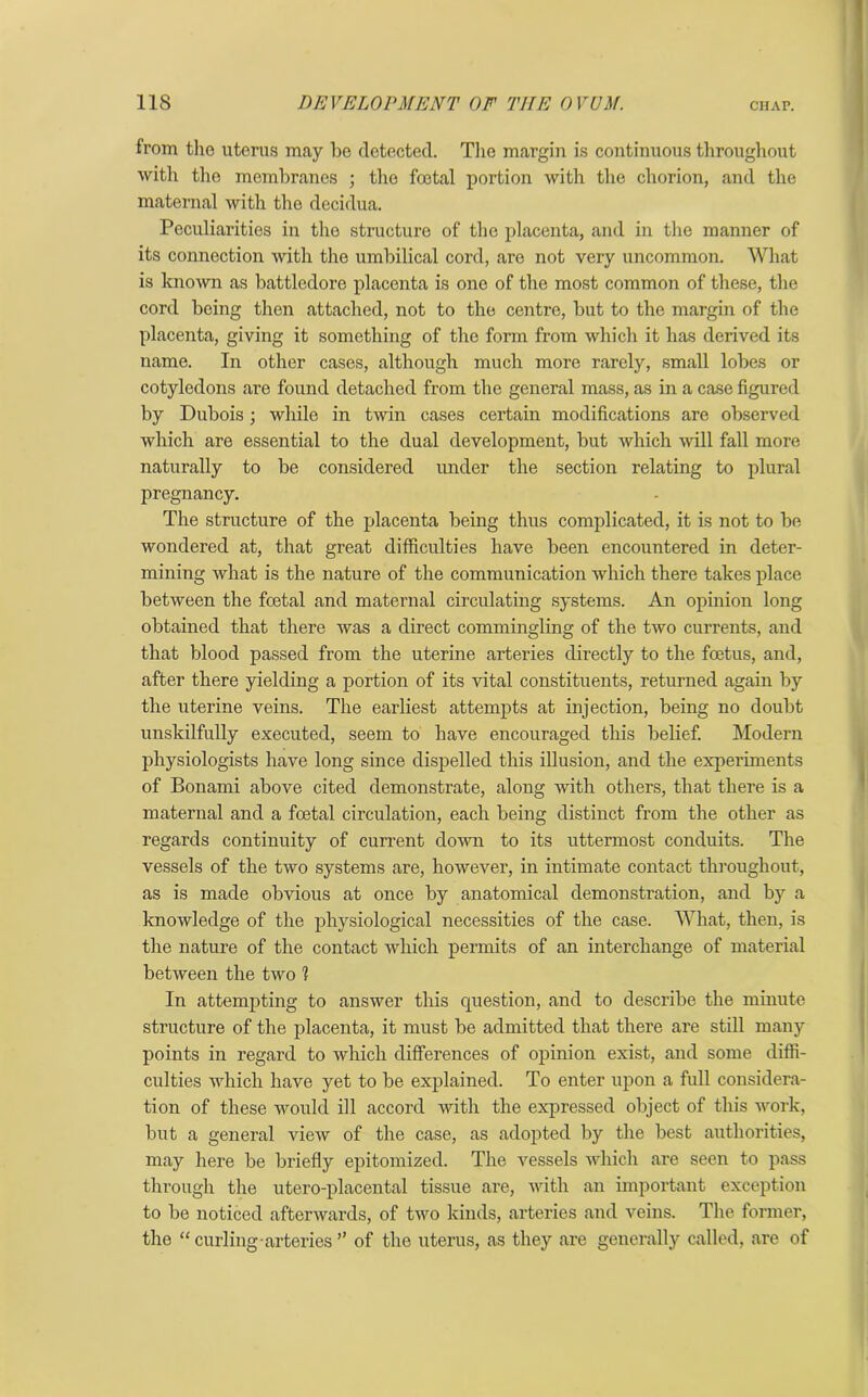 from the uterus may be detected. The margin is continuous throughout with the membranes ; the foetal portion with the chorion, and the maternal with the decidua. Peculiarities in the structure of the placenta, anti in the manner of its connection with the umbilical cord, are not very uncommon. What is known as battledore placenta is one of the most common of these, the cord being then attached, not to the centre, but to the margin of the placenta, giving it something of the form from which it has derived its name. In other cases, although much more rarely, small lobes or cotyledons are found detached from the general mass, as in a case figured by Dubois; while in twin cases certain modifications are observed which are essential to the dual development, but which will fall more naturally to be considered under the section relating to plural pregnancy. The structure of the placenta being thus complicated, it is not to be wondered at, that great difficulties have been encountered in deter- mining what is the nature of the communication which there takes place between the foetal and maternal circulating systems. An opinion long obtained that there was a direct commingling of the two currents, and that blood passed from the uterine arteries directly to the foetus, and, after there yielding a portion of its vital constituents, returned again by the uterine veins. The earliest attempts at injection, being no doubt unskilfully executed, seem to have encouraged this belief. Modern physiologists have long since dispelled this illusion, and the experiments of Bonami above cited demonstrate, along with others, that there is a maternal and a foetal circulation, each being distinct from the other as regards continuity of current down to its uttermost conduits. The vessels of the two systems are, however, in intimate contact throughout, as is made obvious at once by anatomical demonstration, and by a knowledge of the physiological necessities of the case. What, then, is the nature of the contact which permits of an interchange of material between the two 1 In attempting to answer this question, and to describe the minute structure of the placenta, it must be admitted that there are still many points in regard to which differences of opinion exist, and some diffi- culties which have yet to be explained. To enter upon a full considera- tion of these would ill accord with the expressed object of this work, but a general view of the case, as adopted by the best authorities, may here be briefly epitomized. The vessels which are seen to pass through the utero-placental tissue are, with an important exception to be noticed afterwards, of two kinds, arteries and veins. The former, the “ curling arteries ” of the uterus, as they are generally called, are of