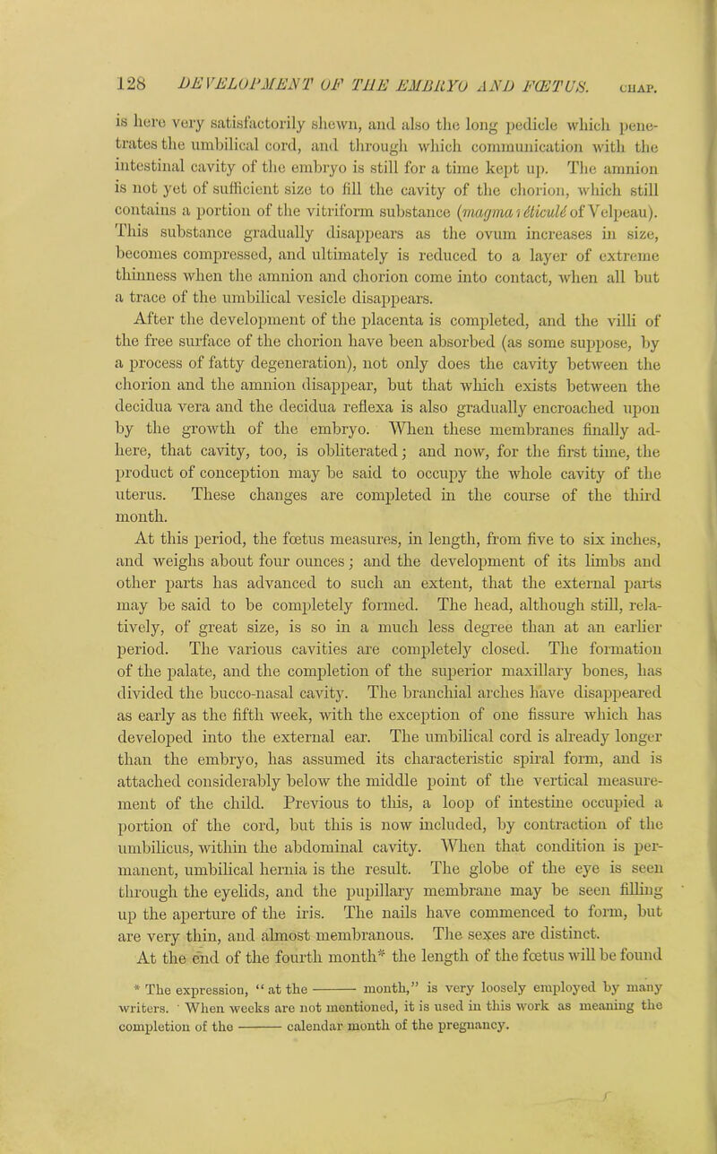 is here very satisfactorily shewn, and also the long pedicle which pene- trates the umbilical cord, and through which communication with the intestinal cavity of the embryo is still for a time kept up. The amnion is not yet of sufficient size to fill the cavity of the chorion, which still contains a portion of the vitriform substance (magma rdticuUof Velpeau). 'This substance gradually disappears as the ovum increases in size, becomes compressed, and ultimately is reduced to a layer of extreme thinness when the amnion and chorion come into contact, when all but a trace of the umbilical vesicle disappears. After the development of the placenta is completed, and the villi of the free surface of the chorion have been absorbed (as some suppose, by a process of fatty degeneration), not only does the cavity between the chorion and the amnion disappear, but that which exists between the decidua vera and the decidua reflexa is also gradually encroached upon by the growth of the embryo. When these membranes finally ad- here, that cavity, too, is obliterated; and now, for the first time, the product of conception may be said to occupy the whole cavity of the uterus. These changes are completed in the course of the third month. At this period, the foetus measures, in length, from five to six inches, and weighs about four ounces; and the development of its limbs and other parts has advanced to such an extent, that the external parts may be said to be completely formed. The head, although still, rela- tively, of great size, is so in a much less degree than at an earlier period. The various cavities are completely closed. The formation of the palate, and the completion of the superior maxillary bones, has divided the bucco-nasal cavity. The branchial arches have disappeared as early as the fifth week, with the exception of one fissure which has developed into the external ear. The umbilical cord is already longer than the embryo, has assumed its characteristic spiral form, and is attached considerably below the middle point of the vertical measure- ment of the child. Previous to this, a loop of intestine occupied a portion of the cord, but this is now included, by contraction of the umbilicus, within the abdominal cavity. When that condition is per- manent, umbilical hernia is the result. The globe of the eye is seen through the eyelids, and the pupillary membrane may be seen filhiig up the aperture of the iris. The nails have commenced to form, but are very thin, and almost membranous. The sexes are distinct. At the end of the fourth month* the length of the fcetus will be found * The expression, “ at the month,” is very loosely employed by many writers. When weeks are not mentioned, it is used in this work as meaning the completion of the calendar month of the pregnancy.