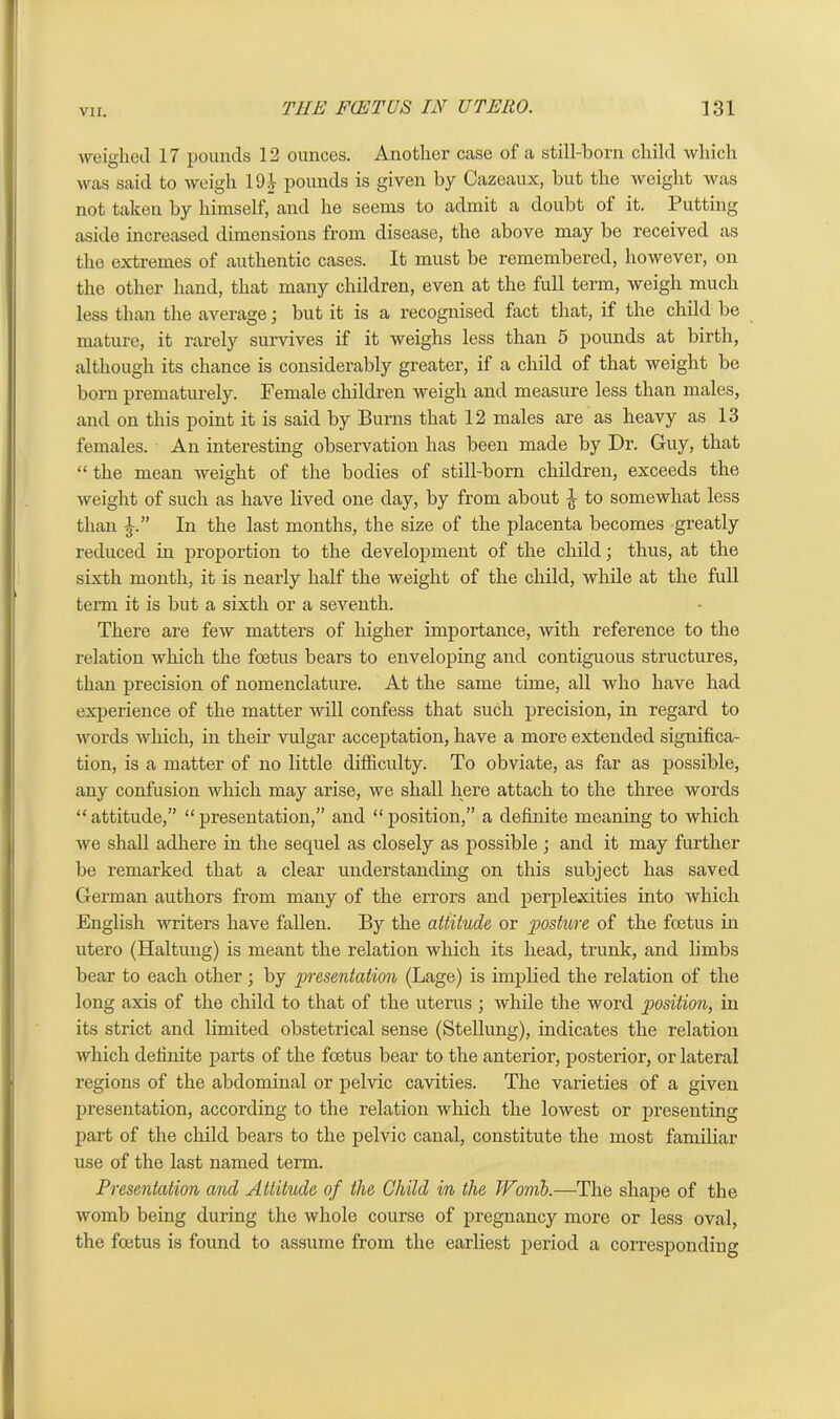 weighed 17 pounds 12 ounces. Another Cease of a still-born child which was said to weigh liH pounds is given by Cazeaux, but the weight was not taken by himself, and he seems to admit a doubt of it. Putting aside increased dimensions from disease, the above may be received as the extremes of authentic cases. It must be remembered, however, on the other hand, that many children, even at the full term, weigh much less than the average; but it is a recognised fact that, if the child be mature, it rarely survives if it weighs less than 5 pounds at birth, although its chance is considerably greater, if a child of that weight be born prematurely. Female children weigh and measure less than males, and on this point it is said by Burns that 12 males are as heavy as 13 females. An interesting observation has been made by Dr. Guy, that “ the mean weight of the bodies of still-born children, exceeds the weight of such as have lived one day, by from about jt to somewhat less than In the last months, the size of the placenta becomes greatly reduced in proportion to the development of the child; thus, at the sixth month, it is nearly half the weight of the child, while at the full term it is but a sixth or a seventh. There are few matters of higher importance, with reference to the relation which the foetus bears to enveloping and contiguous structures, than precision of nomenclature. At the same time, all who have had experience of the matter will confess that such precision, in regard to words which, in their vulgar acceptation, have a more extended significa- tion, is a matter of no little difficulty. To obviate, as far as possible, any confusion which may arise, we shall here attach to the three words “ attitude,” “ presentation,” and “ position,” a definite meaning to which we shall adhere in the sequel as closely as possible ; and it may further be remarked that a clear understanding on this subject has saved German authors from many of the errors and perplexities into which English writers have fallen. By the attitude or posture of the foetus in utero (Haltung) is meant the relation which its head, trunk, and limbs bear to each other; by presentation (Lage) is implied the relation of the long axis of the child to that of the uterus ; while the word position, in its strict and limited obstetrical sense (Stellung), indicates the relation which definite parts of the foetus bear to the anterior, posterior, or lateral regions of the abdominal or pelvic cavities. The varieties of a given presentation, according to the relation which the lowest or presenting part of the child bears to the pelvic canal, constitute the most familiar use of the last named term. Presentation and Attitude of the Child in the TVomb.—The shape of the womb being during the whole course of pregnancy more or less oval, the foetus is found to assume from the earliest period a corresponding