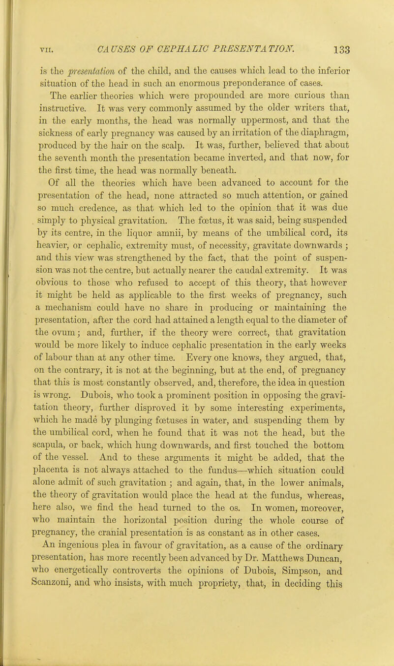 is the presentation of the child, and the causes which lead to the inferior situation of the head in such an enormous preponderance of cases. The earlier theories which were propounded are more curious than instructive. It was very commonly assumed by the older writers that, in the early months, the head was normally uppermost, and that the sickness of early pregnancy was caused by an irritation of the diaphragm, produced by the hair on the scalp. It was, further, believed that about the seventh month the presentation became inverted, and that now, for the first time, the head was normally beneath. Of all the theories which have been advanced to account for the presentation of the head, none attracted so much attention, or gained so much credence, as that which led to the opinion that it was due simply to physical gravitation. The foetus, it was said, being suspended by its centre, in the liquor amnii, by means of the umbilical cord, its heavier, or cephalic, extremity must, of necessity, gravitate downwards ; and this view was strengthened by the fact, that the point of suspen- sion was not the centre, but actually nearer the caudal extremity. It was obvious to those who refused to accept of this theory, that however it might be held as applicable to the first weeks of pregnancy, such a mechanism could have no share in producing or maintaining the presentation, after the cord had attained a length equal to the diameter of the ovum; and, further, if the theory were correct, that gravitation would be more likely to induce cephalic presentation in the early weeks of labour than at any other time. Every one knows, they argued, that, on the contrary, it is not at the beginning, but at the end, of pregnancy that tliis is most constantly observed, and, therefore, the idea in question is wrong. Dubois, who took a prominent position in opposing the gravi- tation theory, further disproved it by some interesting experiments, which he made by plunging foetuses in water, and suspending them by the umbilical cord, when he found that it was not the head, but the scapula, or back, which hung downwards, and first touched the bottom of the vessel. And to these arguments it might be added, that the placenta is not always attached to the fundus—which situation could alone admit of such gravitation ; and again, that, in the lower animals, the theory of gravitation would place the head at the fundus, whereas, here also, we find the head turned to the os. In women, moreover, who maintain the horizontal position during the whole course of pregnancy, the cranial presentation is as constant as in other cases. An ingenious plea in favour of gravitation, as a cause of the ordinary presentation, has more recently been advanced by Dr. Matthews Duncan, who energetically controverts the opinions of Dubois, Simpson, and Scanzoni, and who insists, with much propriety, that, in deciding this