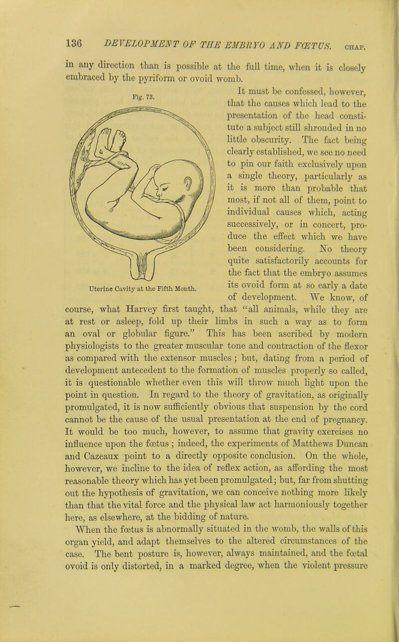 CHAP. in any direction than is possible at the full time, when it is closely embraced by the pyriform or ovoid womb. It must be confessed, however, that the causes which lead to the presentation of the head consti- tute a subject still shrouded in no little obscurity. The fact being clearly established, we see no need to pin our faith exclusively upon a single theory, particularly as it is more than probable that most, if not all of them, point to individual causes which, acting successively, or in concert, pro- duce the effect which we have been considering. No theory quite satisfactorily accounts for the fact that the embryo assumes its ovoid form at so early a date of development. We know, of course, what Harvey first taught, that “all animals, while they are at rest or asleep, fold up their limbs in such a way as to form an oval or globular figure.” This has been ascribed by modern physiologists to the greater muscular tone and contraction of the flexor as compared with the extensor muscles; but, dating from a period of development antecedent to the formation of muscles properly so called, it is questionable whether even this will throw much light upon the point in question. In regard to the theory of gravitation, as originally promulgated, it is now sufficiently obvious that suspension by the cord cannot be the cause of the usual presentation at the end of pregnancy. It would be too much, however, to assume that gravity exercises no influence upon the foetus ; indeed, the experiments of Matthews Duncan and Cazeaux point to a directly opposite conclusion. On the whole, however, we incline to the idea of reflex action, as affording the most reasonable theory which has yet been promulgated; but, far from shutting out the hypothesis of gravitation, we can conceive nothing more likely than that the vital force and the physical law act harmoniously together here, as elsewhere, at the bidding of nature. When the foetus is abnormally situated in the womb, the walls of this organ yield, and adapt themselves to the altered circumstances of the case. The bent posture is, however, always maintained, and the fcetal ovoid is only distorted, in a marked degree, when the violent pressure