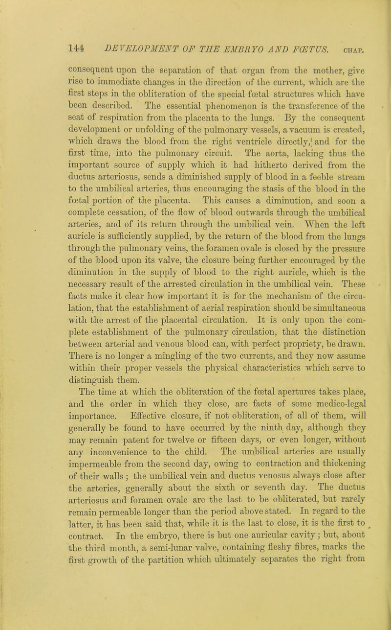 consequent upon the separation of that organ from the mother, give rise to immediate changes in the direction of the current, which are the first steps in the obliteration of the special foetal structures which have been described. The essential phenomenon is the transference of the seat of respiration from the placenta to the lungs. By the consequent development or unfolding of the pulmonary vessels, a vacuum is created, which draws the blood from the right ventricle directly,[ and for the first time, into the pulmonary circuit. The aorta, lacking thus the important source of supply which it had hitherto derived from the ductus arteriosus, sends a diminished supply of blood in a feeble stream to the umbilical arteries, thus encouraging the stasis of the blood in the foetal portion of the placenta. This causes a diminution, and soon a complete cessation, of the flow of blood outwards through the umbilical arteries, and of its return through the umbilical vein. When the left auricle is sufficiently supplied, by the return of the blood from the lungs through the pulmonary veins, the foramen ovale is closed by the pressure of the blood upon its valve, the closure being further encouraged by the diminution in the supply of blood to the right auricle, which is the necessary result of the arrested circulation in the umbilical vein. These facts make it clear how important it is for the mechanism of the circu- lation, that the establishment of aerial respiration should be simultaneous with the arrest of the placental circulation. It is only upon the com- plete establishment of the pulmonary circulation, that the distinction between arterial and venous blood can, with perfect propriety, be drawn. There is no longer a mingling of the two currents, and they now assume within their proper vessels the physical characteristics which serve to distinguish them. The time at which the obliteration of the foetal apertures takes place, and the order in which they close, are facts of some medico-legal importance. Effective closure, if not obliteration, of all of them, will generally be found to have occurred by the ninth day, although they may remain patent for twelve or fifteen days, or even longer, without any inconvenience to the child. The umbilical arteries are usually impermeable from the second day, owing to contraction and thickening of their walls; the umbilical vein and ductus venosus always close after the arteries, generally about the sixth or seventh day. The ductus arteriosus and foramen ovale are the last to be obliterated, but rarely remain permeable longer than the period above stated. In regal’d to the latter, it has been said that, while it is the last to close, it is the first to _ contract. In the embryo, there is but one auricular cavity; but, about the third month, a semi-lunar valve, containing fleshy fibres, marks the first growth of the partition which ultimately separates the right from